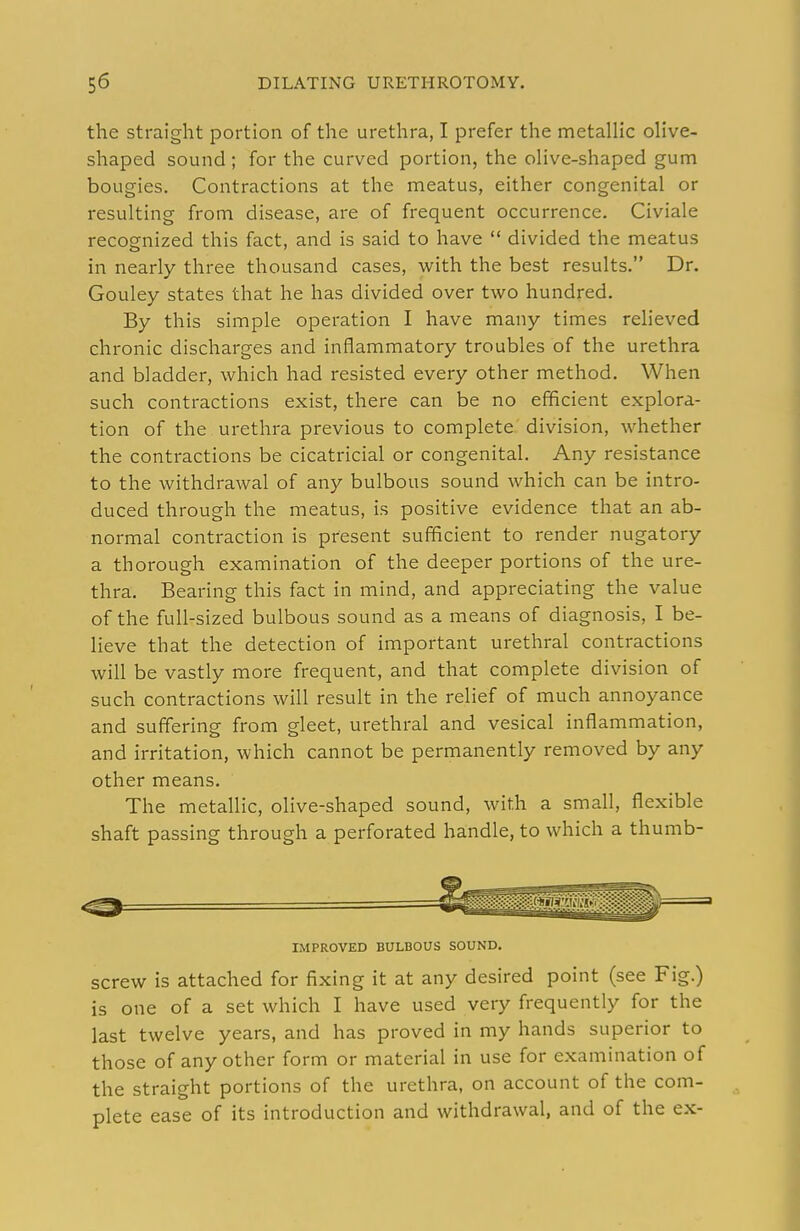 the straight portion of the urethra, I prefer the metallic olive- shaped sound; for the curved portion, the olive-shaped gum bougies. Contractions at the meatus, either congenital or resulting from disease, are of frequent occurrence. Civiale recognized this fact, and is said to have  divided the meatus in nearly three thousand cases, with the best results. Dr. Gouley states that he has divided over two hundred. By this simple operation I have many times relieved chronic discharges and inflammatory troubles of the urethra and bladder, which had resisted every other method. When such contractions exist, there can be no efficient explora- tion of the urethra previous to complete division, whether the contractions be cicatricial or congenital. Any resistance to the withdrawal of any bulbous sound which can be intro- duced through the meatus, is positive evidence that an ab- normal contraction is present sufficient to render nugatory a thorough examination of the deeper portions of the ure- thra. Bearing this fact in mind, and appreciating the value of the full-sized bulbous sound as a means of diagnosis, I be- lieve that the detection of important urethral contractions will be vastly more frequent, and that complete division of such contractions will result in the relief of much annoyance and suffering from gleet, urethral and vesical inflammation, and irritation, which cannot be permanently removed by any other means. The metallic, olive-shaped sound, with a small, flexible shaft passing through a perforated handle, to which a thumb- IMPROVED BULBOUS SOUND. screw is attached for fixing it at any desired point (see Fig.) is one of a set which I have used very frequently for the last twelve years, and has proved in my hands superior to those of any other form or material in use for examination of the straight portions of the urethra, on account of the com- plete ease of its introduction and withdrawal, and of the ex-