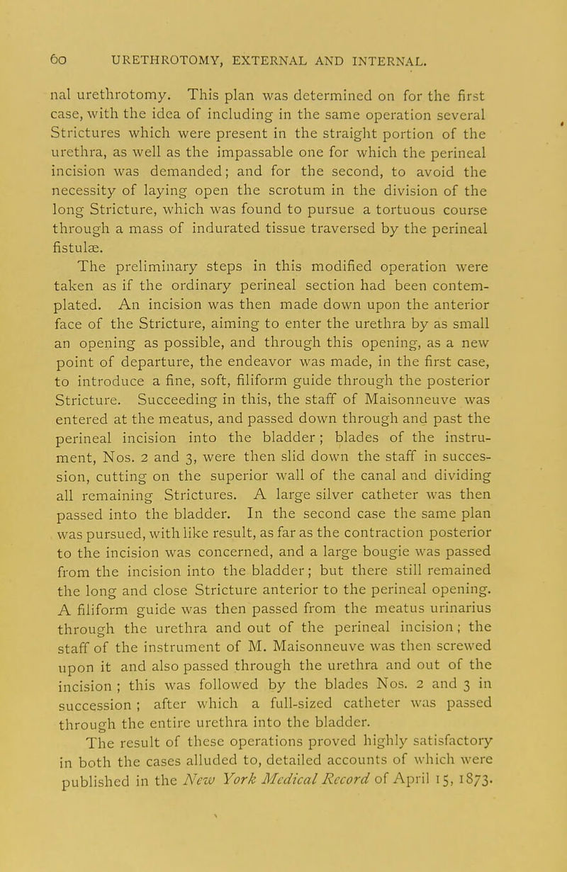 nal urethrotomy. This plan was determined on for the first case, with the idea of including in the same operation several Strictures which were present in the straiglit portion of the urethra, as well as the impassable one for which the perineal incision was demanded; and for the second, to avoid the necessity of laying open the scrotum in the division of the long Stricture, which was found to pursue a tortuous course through a mass of indurated tissue traversed by the perineal fistulae. The preliminary steps in this modified operation were taken as if the ordinary perineal section had been contem- plated. An incision was then made down upon the anterior face of the Stricture, aiming to enter the urethra by as small an opening as possible, and through this opening, as a new point of departure, the endeavor was made, in the first case, to introduce a fine, soft, filiform guide through the posterior Stricture. Succeeding in this, the staff of Maisonneuve was entered at the meatus, and passed down through and past the perineal incision into the bladder; blades of the instru- ment, Nos. 2 and 3, were then slid down the staff in succes- sion, cutting on the superior wall of the canal and dividing all remaining Strictures. A large silver catheter was then passed into the bladder. In the second case the same plan was pursued, with like result, as far as the contraction posterior to the incision was concerned, and a large bougie was passed from the incision into the bladder; but there still remained the long and close Stricture anterior to the perineal opening. A filiform guide was then passed from the meatus urinarius through the urethra and out of the perineal incision; the staff of the instrument of M. Maisonneuve was then screwed upon it and also passed through the urethra and out of the incision ; this was followed by the blades Nos. 2 and 3 in succession ; after which a full-sized catheter was passed through the entire urethra into the bladder. The result of these operations proved highly satisfactory in both the cases alluded to, detailed accounts of which were published in the New York Medical Record of April 15, 1873.