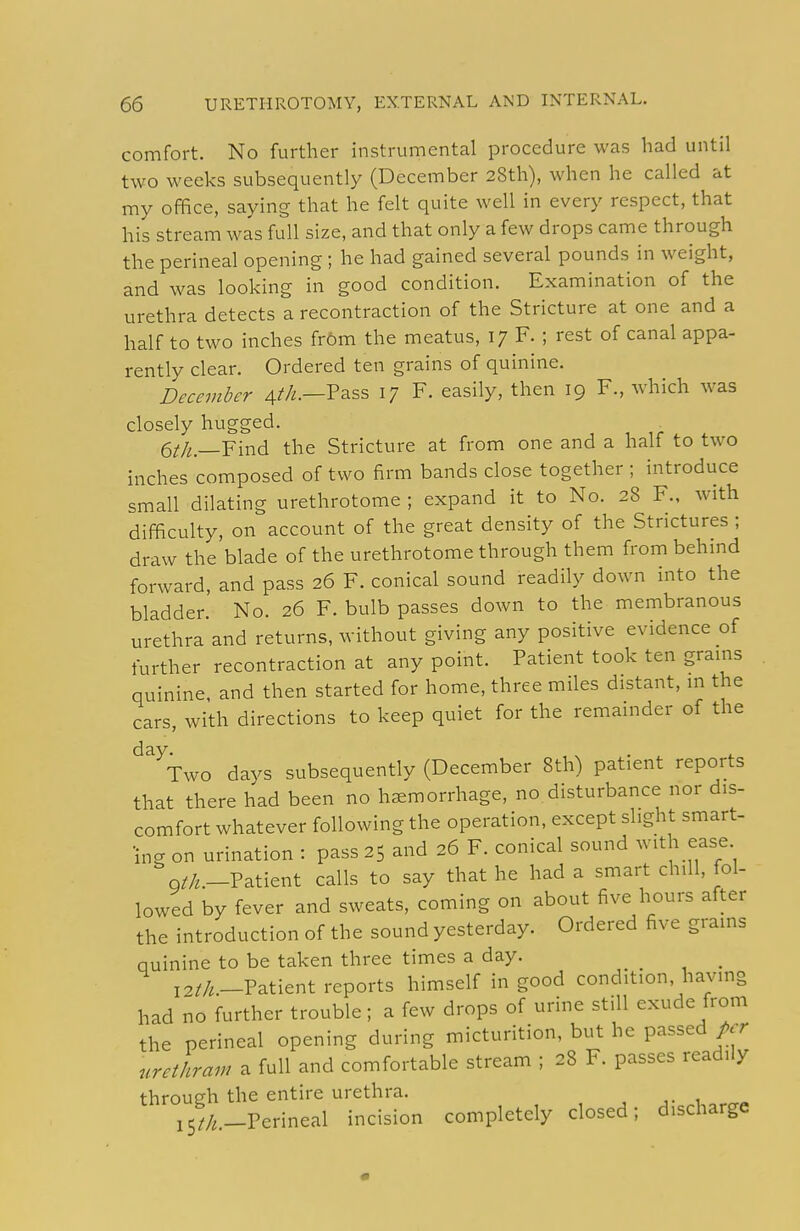 comfort. No further instrumental procedure was had until two weeks subsequently (December 28th), when he called at my office, saying that he felt quite well in every respect, that his stream was full size, and that only a few drops came through the perineal opening ; he had gained several pounds in weight, and was looking in good condition. Examination of the urethra detects a recontraction of the Stricture at one and a half to two inches fr6m the meatus, 17 F. ; rest of canal appa- rently clear. Ordered ten grains of quinine. December 4//^.—Pass 17 F. easily, then 19 F., which was closely hugged. 6^/i;._Find the Stricture at from one and a half to two inches composed of two firm bands close together ; introduce small dilating urethrotome ; expand it to No. 28 F., with difficulty, on account of the great density of the Strictures ; draw the blade of the urethrotome through them from behind forward, and pass 26 F. conical sound readily down into the bladder. No. 26 F. bulb passes down to the membranous urethra and returns, without giving any positive evidence of further recontraction at any point. Patient took ten grains quinine, and then started for home, three miles distant, m the cars, with directions to keep quiet for the remainder of the day. , , . ^ . Two days subsequently (December 8th) patient reports that there had been no haemorrhage, no disturbance nor dis- comfort whatever following the operation, except slight smart- ing on urination : pass 25 and 26 F. conical sound ^vith ease Q//^.-Patient calls to say that he had a smart chill, fol- lowed by fever and sweats, coming on about five hours after the introduction of the sound yesterday. Ordered five grains quinine to be taken three times a day. _ i^//,_Patient reports himself in good condition, having had no further trouble; a few drops of urine still exude from the perineal opening during micturition, but he passed/.r nrethram a full and comfortable stream ; 28 F. passes readily through the entire urethra. i5^/,,_Perineal incision completely closed; discharge