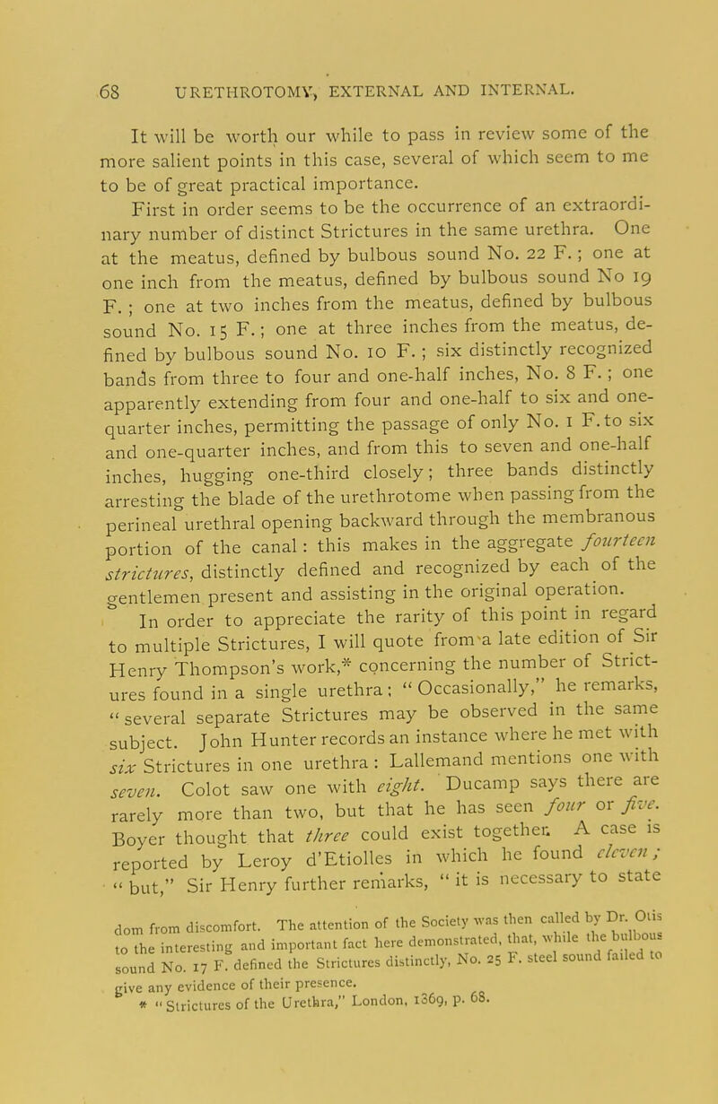 It will be worth our while to pass in review some of the more salient points in this case, several of which seem to me to be of great practical importance. First in order seems to be the occurrence of an extraordi- nary number of distinct Strictures in the same urethra. One at the meatus, defined by bulbous sound No. 22 F.; one at one inch from the meatus, defined by bulbous sound No 19 F. ; one at two inches from the meatus, defined by bulbous sound No. 15 F.; one at three inches from the meatus, de- fined by bulbous sound No. 10 F. ; six distinctly recognized bands from three to four and one-half inches, No. 8 F.; one apparently extending from four and one-half to six and one- quarter inches, permitting the passage of only No. I F.to six and one-quarter inches, and from this to seven and one-half inches, hugging one-third closely; three bands distinctly arresting the blade of the urethrotome when passing from the perineal urethral opening backward through the membranous portion of the canal: this makes in the aggregate fourteen strictures, 6:xs\:mz\\y defined and recognized by each of the gentlemen present and assisting in the original operation. In order to appreciate the rarity of this point in regard to multiple Strictures, I will quote fronva late edition of Sir Henry Thompson's work,* concerning the number of Strict- ures found in a single urethra; Occasionally, he remarks,  several separate Strictures may be observed in the same subject. John Hunter records an instance where he met with six Strictures in one urethra : Lallemand mentions one with seven. Colot saw one with eight. Ducamp says there are rarely more than two, but that he has seen four or five. Boyer thought that three could exist together. A case is reported by Leroy d'Etiolles in which he found eleven;  but, Sir Henry further remarks,  it is necessary to state dom from discomfort. The attention of the Society was then called by Dr. Otis toTh interesting and important fact here demonstrated, that, .vh.le the bulbous Tound No X7 F defined the Strictures distinctly. No. 25 F. steel sound faded to give any evidence of their presence. * Strictures of the Urethra, London. iSCg, p. 68.