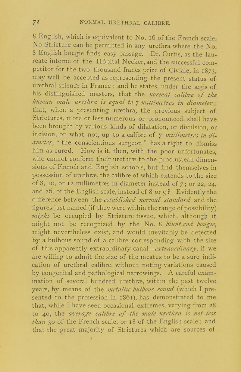 8 English, which is equivalent to No. i6 of the French scale. No Stricture can be permitted in any urethra where the No, 8 English bougie finds easy passage. Dr. Curtis, as the lau- reate interne of the Hopital Necker, and the successful com- petitor for the two thousand francs prize of Civiale, in 1873, may well be accepted as representing the present status of urethral sciencfe in France ; and he states, under the aeeis of his distinguished masters, that the normal calibre of the human male urethra is equal to 7 millimetres in diameter; that, when a presenting urethra, the previous subject of Strictures, more or less numerous or pronounced, shall have been brought by various kinds of dilatation, or divulsion, or incision, or what not, up to a calibre of 7 millimetres i7i di- a}?teter,  the conscientious surgeon  has a right to dismiss him as cured. How is it, then, with the poor unfortunates, who cannot conform their urethrae to the procrustean dimen- sions of French and English schools, but find themselves in possession of urethrae, the calibre of which extends to the size of 8, 10, or 12 millimetres in diameter instead of 7; or 22, 24, and 26, of the English scale, instead of 8 or 9 ? Evidently the difference between the established normal standard and the figures just named (if they were within the range of possibility) might be occupied by Striature-tissue, which, althoug|;i it might not be recognized by the No. 8 blunt-end bougie, might nevertheless exist, and would inevitably be detected by a bulbous sound of a calibre corresponding with the size of this apparently extraordinary canal—extraordinary, if we are willing to admit the size of the meatus to be a sure indi- cation of urethral calibre, without noting variations caused by congenital and pathological narrowings. A careful exam- ination of several hundred urethrse, within the past twelve years, by means of the metallic bulbotis sound (which I pre- sented to the profession in 1861), has demonstrated to me that, while I have seen occasional extremes, varying from 28 to 40, the average calibre of the male urethra is not less than 30 of the French scale, or 18 of the English scale; and that the great majority of Strictures which arc sources of