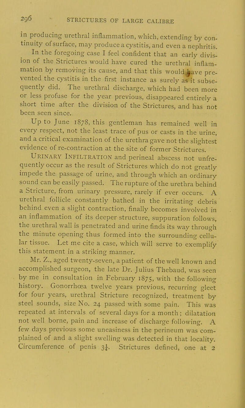 in producing urethral inflammation, which, extending by con- tinuity of surface, may produce a cystitis, and even a nephritis. In the foregoing case I feel confident that an early divis- ion of the Strictures would have cured the urethral inflam- mation by removing its cause, and that this would^ave pre- vented the cystitis in the first instance as surely as it subse- quently did. The urethral discharge, which had been more or less profuse for the year previous, disappeared entirely a short time after the division of the Strictures, and has not been seen since. Up to June 1878, this gentleman has remained well in every respect, not the least trace of pus or casts in the urine, and a critical examination of the urethra gave not the slightest evidence of re-contraction at the site of former Strictures. Urinary Infiltration and perineal abscess not unfre- quently occur as the result of Strictures which do not greatly impede the passage of urine, and through which an ordinary sound can be easily passed. The rupture of the urethra behind a Stricture, from urinary pressure, rarely if ever occurs. A urethral follicle constantly bathed in the irritating debris behind even a slight contraction, finally becomes involved in an inflammation of its deeper structure, suppuration follows, the urethral wall is penetrated and urine finds its way through the minute opening thus formed into the surroundino- cellu- lar tissue. Let me cite a case, which will serve to exemplify this statement in a striking manner. Mr. Z., aged twenty-seven, a patient of the well known and accomplished surgeon, the late Dr. Julius Thebaud, was seen by me in consultation in February 1875, with the following history. Gonorrhoea twelve years previous, recurring gleet for four years, urethral Stricture recognized, treatment by steel sounds, size No. 24 passed with some pain. This was repeated at intervals of several days for a month ; dilatation not well borne, pain and increase of discharge followine. A few days previous some uneasiness in the perineum was com- plained of and a slight swelling was detected in that locality. Circumference of penis t,^. Strictures defined, one at 2