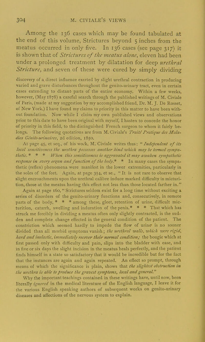 Among the 136 cases which may be found tabulated at the end of this volume, Strictures beyond 5 inches from the meatus occurred in only five. In 136 cases (see page 317) it is shown that of Strictures of the meatus alone, eleven had been under a prolonged treatment by dilatation for deep urethral Stricture, and seven of these were cured by simply dividing discovery of a direct influence exerted by slight urethral contraction in producing varied and grave disturbances throughout the genito-urinary tract, even in certain cases extending to distant parts of the entire economy. Within a few weeks, however, (May 187S) a careful search through the published writings of M. Civiale of Paris, (made at my suggestion by my accomplished friend, Dr. M. J. De Rosset, of New York,) I have found my claims to priority in this matter to have been with- out foundation. Now while I claim my own published views and observations prior to this date to have been original with myself, I hasten to concede the honor of priority in this field, to the distinguished French surgeon to whom it fairly be- longs. The following quotations are from M. Civiale's Traiti Pratique des Mala- dies Geiiito-urinaires, 2d edition, 1850. At page 45, et seq., of his work, M. Civiale writes thus:  Independent of its local sensitiveness the urethra possesses another kind which may be termed sympa- thetic. * * * When this sensitiveness is aggravated it may awaken sympathetic respojtse in every organ and function of the body* * In many cases the sympa- thetic (reflex) phenomena were manifest in the lower extremities, particularly in the soles of the feet. Again, at page 354, et se.,  It is not rare to observe that slight encroachments upon the urethral calibre induce marked difficulty in micturi- tion, those at the meatus having this effect not less than those located farther in. Again at page 160,  Strictures seldom exist for a long time without exciting a series of disorders of the genito-urinaiy functions and, consecutively, in remote parts of the body, ■* * * among these, gleet, retention of urine, difficult mic- turition, catarrh, swelling and induration of the penis.* * * That which has struck me forcibly in dividing a meatus often only slightly contracted, is the sud- den and complete change effected in the general condition of the patient. The constriction which seemed hardly to impede the flow of urine is no sooner divided than all morbid symptoms vanish ; the urethral walls, which were rigid, hard and inelastic, immediately recover tJieir nortnal condition; the bougie which at first passed only with difficulty and pain, slips into the bladder with ease, and in five or six days the slight incision in the meatus heals perfectly, and the patient finds himself in a slate so satisfactory that it would be incredible but for the fact that the instances are again and again repeated. An effect so prompt, tlirough means of which the significance is plain, shows that the slightest obstruction in the tire t lira is able to produce the gravest symptoms, local and general. Why the important teachings contained in these writings have, until now, been h'terally ignored in the medical literature of the English language, I leave it for the various English speaking authors of subsequent works on genito-urinary diseases and affections of the nervous system to explain.