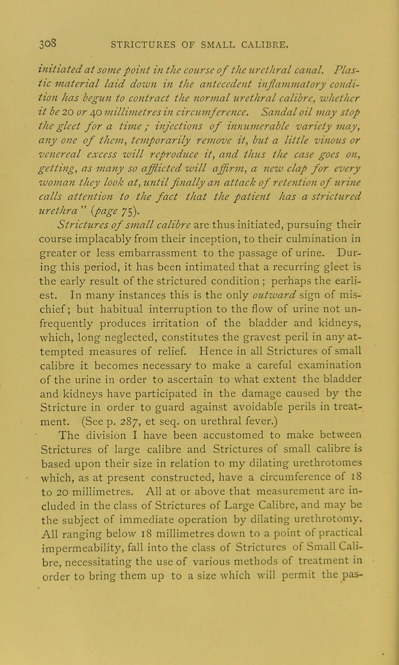 xnitiated at some point m the course of the urctJtral canal. Plas- tic material laid down in the antecedent inflammatory condi- tion has begun to contract the normal urethral calibre, whether it be 20 or 40 millimetres in circicmference. Sandal oil may stop the gleet for a time; injections of innumerable variety may, any one of them, temporarily remove it, but a little vinous or venereal excess will reprodtcce it, and thus the case goes on, getti^ig, as many so afflicted will affirm, a new clap for every woman they look at, until finally an attack of retention of urine calls attention to the fact that the patient has a strictured urethra  (page 75). Strictures of small calibre are thus initiated, pursuing their course implacably from their inception, to their culmination in greater or less embarrassment to the passage of urine. Dur- ing this period, it has been intimated that a recurring gleet is the early result of the strictured condition ; perhaps the earli- est. In many instances this is the only outward sign of mis- chief; but habitual interruption to the flow of urine not un- frequently produces irritation of the bladder and kidneys, which, long neglected, constitutes the gravest peril in any at- tempted measures of relief. Hence in all Strictures of small calibre it becomes necessary to make a careful examination of the urine in order to ascertain to what extent the bladder and kidneys have participated in the damage caused by the Stricture in order to guard against avoidable perils in treat- ment. (See p. 287, et seq. on urethral fever.) The division I have been accustomed to make between Strictures of large calibre and Strictures of small calibre is based upon their size in relation to my dilating urethrotomes which, as at present constructed, have a circumference of 18 to 20 millimetres. All at or above that measurement are in- cluded in the class of Strictures of Large Calibre, and may be the subject of immediate operation by dilating urethrotomy. All ranging below 18 millimetres down to a point of practical impermeability, fall into the class of Strictures of Small Cali- bre, necessitating the use of various methods of treatment in order to bring them up to a size which will permit the pas-