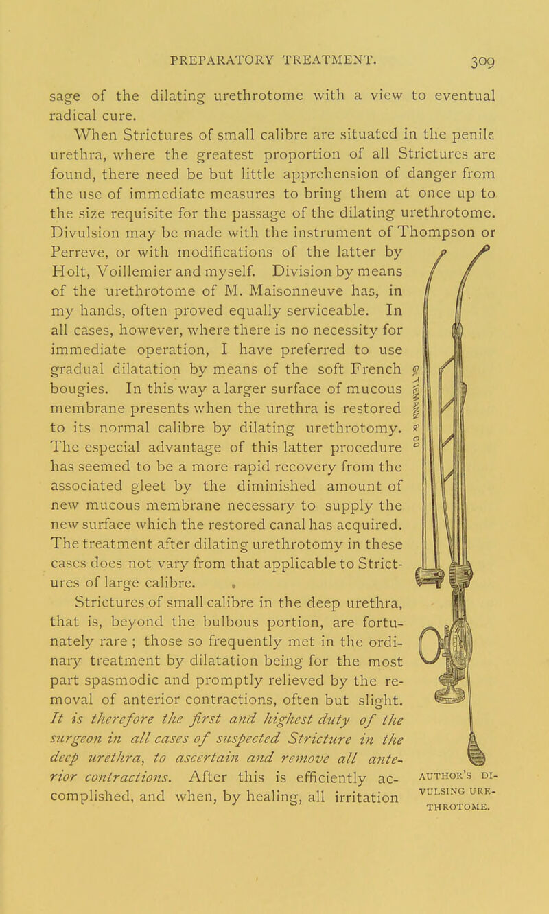 sage dilating urethrotome with a view to eventual of the radical cure. When Strictures of small calibre are situated in the penile urethra, where the greatest proportion of all Strictures are found, there need be but little apprehension of danger from the use of immediate measures to bring them at once up to the size requisite for the passage of the dilating urethrotome. Divulsion may be made with the instrument of Thompson or Perreve, or with modifications of the latter by Holt, Voillemier and myself. Division by means of the urethrotome of M. Maisonneuve has, in my hands, often proved equally serviceable. In all cases, however, where there is no necessity for immediate operation, I have preferred to use gradual dilatation by means of the soft French bougies. In this way a larger surface of mucous membrane presents when the urethra is restored to its normal calibre by dilating urethrotomy. The especial advantage of this latter procedure has seemed to be a more rapid recovery from the associated gleet by the diminished amount of new mucous membrane necessary to supply the new surface which the restored canal has acquired. The treatment after dilating urethrotomy in these cases does not vary from that applicable to Strict- ures of large calibre. . Strictures of small calibre in the deep urethra, that is, beyond the bulbous portion, are fortu- nately rare ; those so frequently met in the ordi- nary treatment by dilatation being for the most part spasmodic and promptly relieved by the re- moval of anterior contractions, often but slieht. // is therefore the first and highest duty of the S2trgeon in all cases of suspected Stricture in the deep urethra, to ascertain and remove all ante-' rior contractions. After this is efficiently ac- author's di- complished, and when, by healing, all irritation ^u^^^'^ u'^''- ^ ° THROTOME.