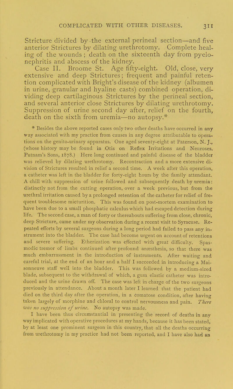 COMPLICATED WITH OTHER DISEASES. Stricture divided by the external perineal section—and five anterior Strictures by dilating urethrotomy. Complete heal- ing of the wounds ; death on the sixteenth day from pyelo- nephritis and abscess of the kidney. Case II. Broome St. Age fifty-eight. Old, close, very extensive and deep Strictures; frequent and painful reten- tion complicated with Bright's disease of the kidney (albumen in urine, granular and hyaline casts) combined operation, di- viding deep cartilaginous Strictures by the perineal section, and several anterior close Strictures by dilating urethrotomy. Suppression of urine second day after, relief on the fourth, death on the sixth from uremia—no autopsy.* * Besides the above reported cases only two other deaths have occurred in any way associated with my practice from causes in any degree attributable to opera- tions on the genito-urinary apparatus. One aged seventy-eight at Paterson, N. J., (whose histoi-y may be found in Otis on Reflex Irritations and Neuroses. Putnam's Sons, 1878.) Here long continued and painful disease of the bladder was relieved by dilating urethrotomy. Recontraction and a more extensive di- vision of Strictures resulted in relief a second time. A week after this operation, a catheter was left in the bladder for forty-eight hours by the family attendant. A chill with suppression of urine followed and subsequently death by uremia: distinctly not from the cutting operation, over a week previous, but from the urethral irritation caused by a prolonged retention of the catheter for relief of fre- quent troublesome micturition. This was found on post-mortem examination to have been due to a small phosphatic calculus which had escaped detection during life. The second case, a man of forty or thereabouts suffering from close, chronic, deep Stricture, came under my observation during a recent visit to Syracuse. Re- peated efforts by several surgeons during a long period had failed to pass any in- strument into the bladder. The case had become urgent on account of retentions and severe suffering. Etherization was effected with great difficulty. Spas- modic tremor of limbs continued after profound antesthesia, so that there was much embarrassment in the introduction of instruments. After waiting and careful trial, at the end of an hour and a half I succeeded in introducing a Mai- sonneuve staff well into the bladder. This was followed by a medium-sized blade, subsequent to the withdrawal of which, a gum elastic catheter was intro- duced and the urine drawn off. The case was left in charge of the two surgeons previously in attendance. About a month later I learned that the patient had died on the third day after the operation, in a Comatose condition, after having taken largely of morphine and chloral to control nervousness and pain. There •was no suppression of tirine. No autopsy was made. I have been thus circumstantial in presenting the record of deaths in anv way implicated with operative procedures at my hands, because it has been stated, by at least one prominent surgeon in this country, that all the deaths occurring from urethrotomy in my practice had not been reported, and I have also had an