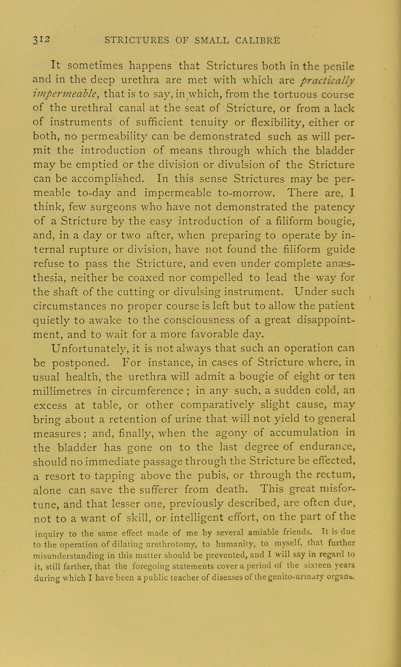 It sometimes happens that Strictures both in the penile and in the deep urethra are met with which are practically impermeable, that is to say, in^which, from the tortuous course of the urethral canal at the seat of Stricture, or from a lack of instruments of sufficient tenuity or flexibility, either or both, no permeability can be demonstrated such as will per- mit the introduction of means through which the bladder may be emptied or the division or divulsion of the Stricture can be accomplished. In this sense Strictures may be per- meable to-day and impermeable to-morrow. There are, I think, few surgeons who have not demonstrated the patency of a Stricture by the easy introduction of a filiform bougie, and, in a day or two after, when preparing to operate by in- ternal rupture or division, have not found the filiform guide refuse to pass the Stricture, and even under complete anaes- thesia, neither be coaxed nor compelled to lead the way for the shaft of the cutting or divulsing instrument. Under such circumstances no proper course is left but to allow the patient quietly to awake to the consciousness of a great disappoint- ment, and to wait for a more favorable day. Unfortunately, it is not always that such an operation can be postponed. For instance, in cases of Stricture where, in usual health, the urethra will admit a bougie of eight or ten millimetres in circumference ; in any such, a sudden cold, an excess at table, or other comparatively slight cause, may bring about a retention of urine that will not yield to general measures ; and, finally, when the agony of accumulation in the bladder has gone on to the last degree of endurance, should no immediate passage through the Stricture be effected, a resort to tapping above the pubis, or through the rectum, alone can save the sufferer from death. This great misfor- tune, and that lesser one, previously described, are often due, not to a want of skill, or intelligent effort, on the part of the inquiry to the same effect made of me by several amiable friends. Tt is due to the operation of dilating urethrotomy, to humanity, to myself, that further misunderstanding in this matter should be prevented, and I will say in regard to it, still farther, that the for<.'going statements cover a period of the sixteen years during which I have been a public teacher of diseases of the genito-urm.iry organs.