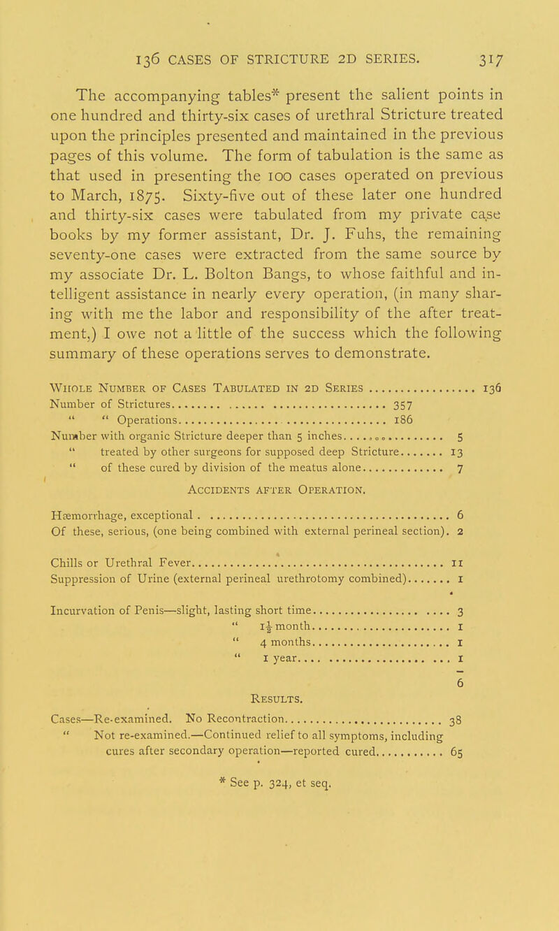 The accompanying tables* present the sahent points in one hundred and thirty-six cases of urethral Stricture treated upon the principles presented and maintained in the previous pages of this volume. The form of tabulation is the same as that used in presenting the 100 cases operated on previous to March, 1875. Sixty-five out of these later one hundred and thirty-six cases were tabulated from my private case books by my former assistant, Dr. J. Fuhs, the remaining seventy-one cases were extracted from the same source by my associate Dr. L. Bolton Bangs, to whose faithful and in- telligent assistance in nearly every operation, (in many shar- ing with me the labor and responsibility of the after treat- ment,) I owe not a little of the success which the following summary of these operations serves to demonstrate. WitoLE Number of Cases Tabulated in 2D Series 136 Number of Strictures 357  Operations 186 Number with organic Stricture deeper tlian 5 inches. ...»oo 5  treated by other surgeons for supposed deep Stricture 13  of these cured by division of the meatus alone 7 Accidents after Operation. Hsemorrhage, exceptional 6 Of these, serious, (one being combined with external perineal section). 2 Chills or Urethral Fever II Suppression of Urine (external perineal urethrotomy combined) i Incurvation of Penis—slight, lasting short time 3  i|-month I  4 months I  I year I 6 Results, Cases—Re-examined. No Recontraction 38  Not re-examined.—Continued relief to all symptoms, including cures after secondary operation—reported cured 65 See p. 324, et seq.