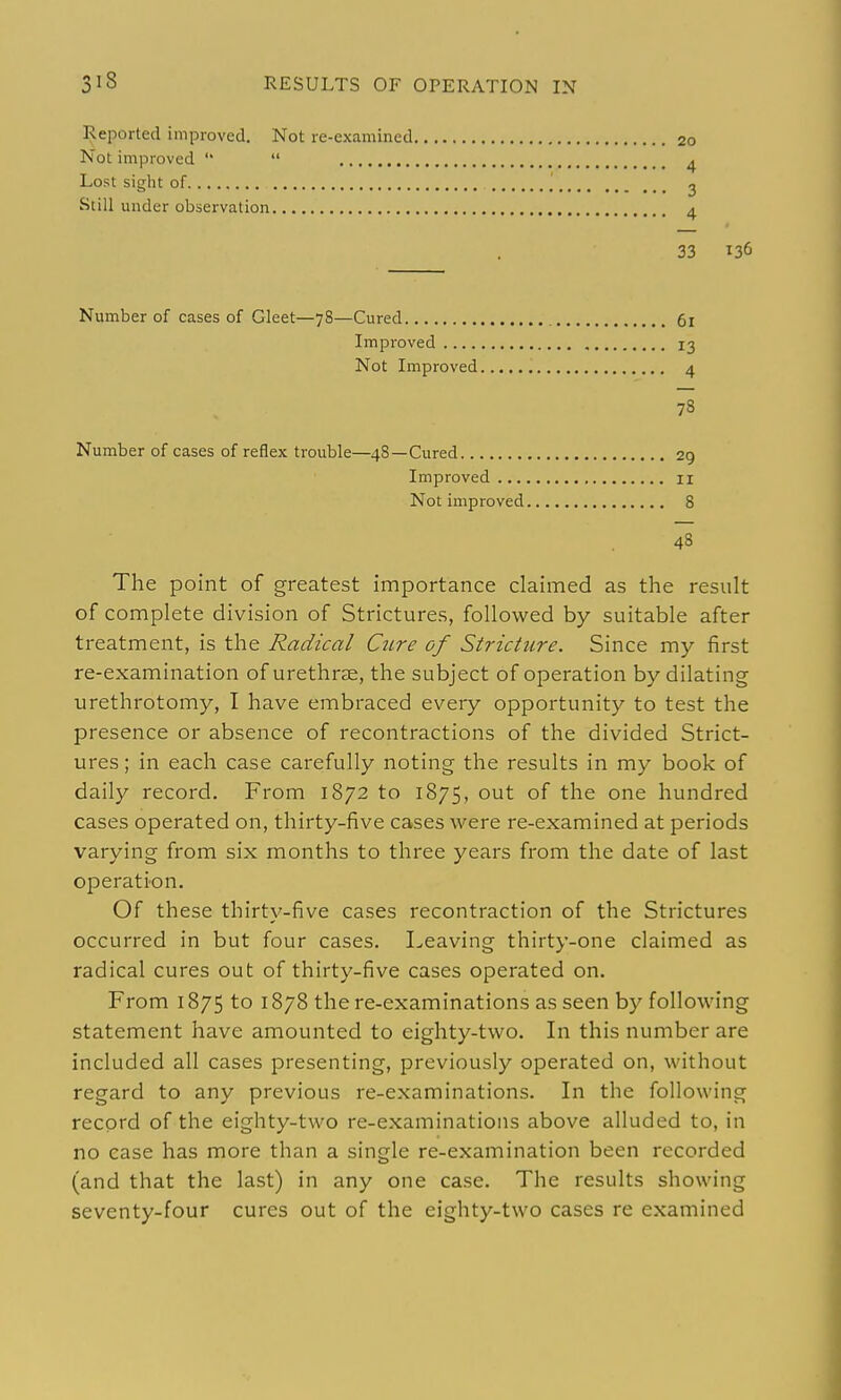 Reported improved. Not re-examined Not improved   Lost sight of Still under observation Number of cases of Gleet—78—Cured Improved .... Not Improved Number of cases of reflex trouble—48—Cured.. Improved II Not improved 8 48 The point of greatest importance claimed as the result of complete division of Strictures, followed by suitable after treatment, is the Radical Ctire of Stricture. Since my first re-examination of urethrse, the subject of operation by dilating urethrotomy, I have embraced every opportunity to test the presence or absence of recontractions of the divided Strict- ures ; in each case carefully noting the results in my book of daily record. From 1872 to 1875, out of the one hundred cases operated on, thirty-five cases were re-examined at periods varying from six months to three years from the date of last operation. Of these thirty-five cases recontraction of the Strictures occurred in but four cases. Leaving thirty-one claimed as radical cures out of thirty-five cases operated on. From 1875 to 1878 there-examinations as seen by following statement have amounted to eighty-two. In this number are included all cases presenting, previously operated on, without regard to any previous re-examinations. In the following record of the eighty-two re-examinations above alluded to, in no case has more than a single re-examination been recorded (and that the last) in any one case. The results showing seventy-four cures out of the eighty-two cases re examined 20 4 3 4 33 136 61 13 4 78