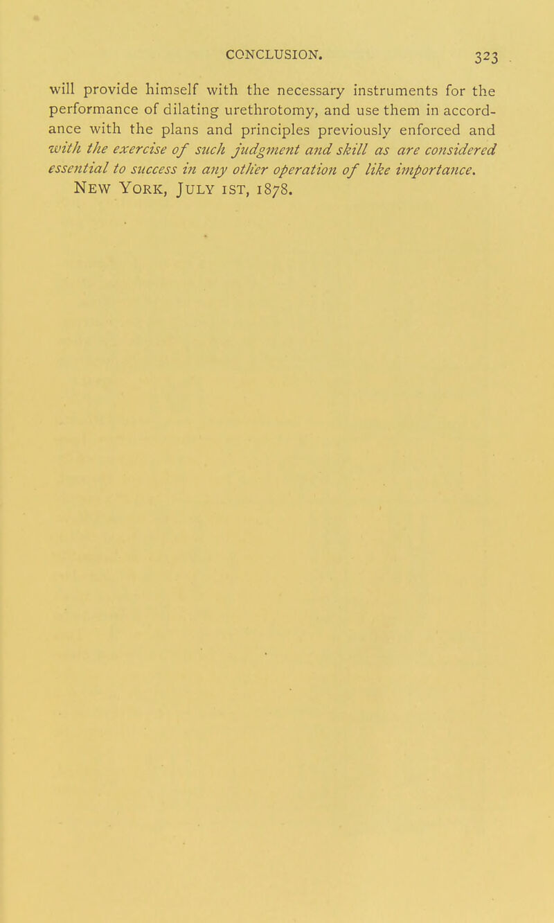 will provide himself with the necessary instruments for the performance of dilating urethrotomy, and use them in accord- ance with the plans and principles previously enforced and ztnth the exercise of such judgment and skill as are considered essential to success in any other operation of like importance. New York, July ist, 1878.