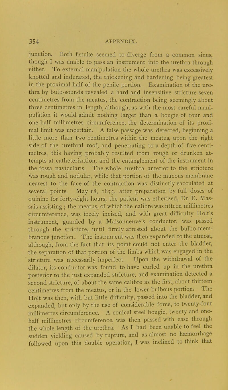 junction. Both fistulas seemed to diverge from a common sinus, though I was unable to pass an instrument into the urethra through either. To external manipulation the whole urethra was excessively knotted and indurated, the thickening and hardening being greatest in the proximal half of the penile portion. Examination of the ure- thra by bulb-sounds revealed a hard and insensitive stricture seven centimetres from the meatus, the contraction being seemingly about three centimetres in length, although, as with the most careful mani- pulation it would admit nothing larger than a bougie of four and one-half millimetres circumference, the determination of its proxi- mal limit was uncertain. A false passage was detected, beginning a little more than two centimetres within the meatus, upon the right side of the urethral roof, and penetrating to a depth of five centi- metres, this having probably resulted from rough or drunken at- tempts at catheterization, and the entanglement of the instrument in the fossa navicularis. The whole urethra anterior to the stricture was rough and nodular, while that portion of the mucous membrane nearest to the face of the contraction was distinctly sacculated at several points. May i8, 1875, after preparation by full doses of quinine for forty-eight hours, the patient was etherized, Dr. E. Mas- sais assisting ; the meatus, of which the calibre was fifteen millimetres circumference, was freely incised, and with great difficulty Holt's instrument, guarded by a Maisonneuve's conductor, was passed through the stricture, until firmly arrested about the bulbo-mem- branous junction. The instrument was then expanded to the utmost, although, from the fact that its point could not enter the bladder, the separation of that portion of the limbs which was engaged in the stricture was necessarily imperfect. Upon the withdrawal of the dilator, its conductor was found to have curled up in the urethra posterior to the just expanded stricture, and examination detected a second stricture, of about the same calibre as the first, about thirteen centimetres from the meatus, or in the lower bulbous portion. The Holt was then, with but little difficulty, passed into the bladder, and expanded, but only by the use of considerable force, to twenty-four millimetres circumference. A conical steel bougie, twenty and one- half millimetres circumference, was then passed with ease through the whole length of the urethra. As I had been unable to feel the sudden yielding caused by rupture, and as almost no hemorrhage followed upon this double operation, I was inclined to think that