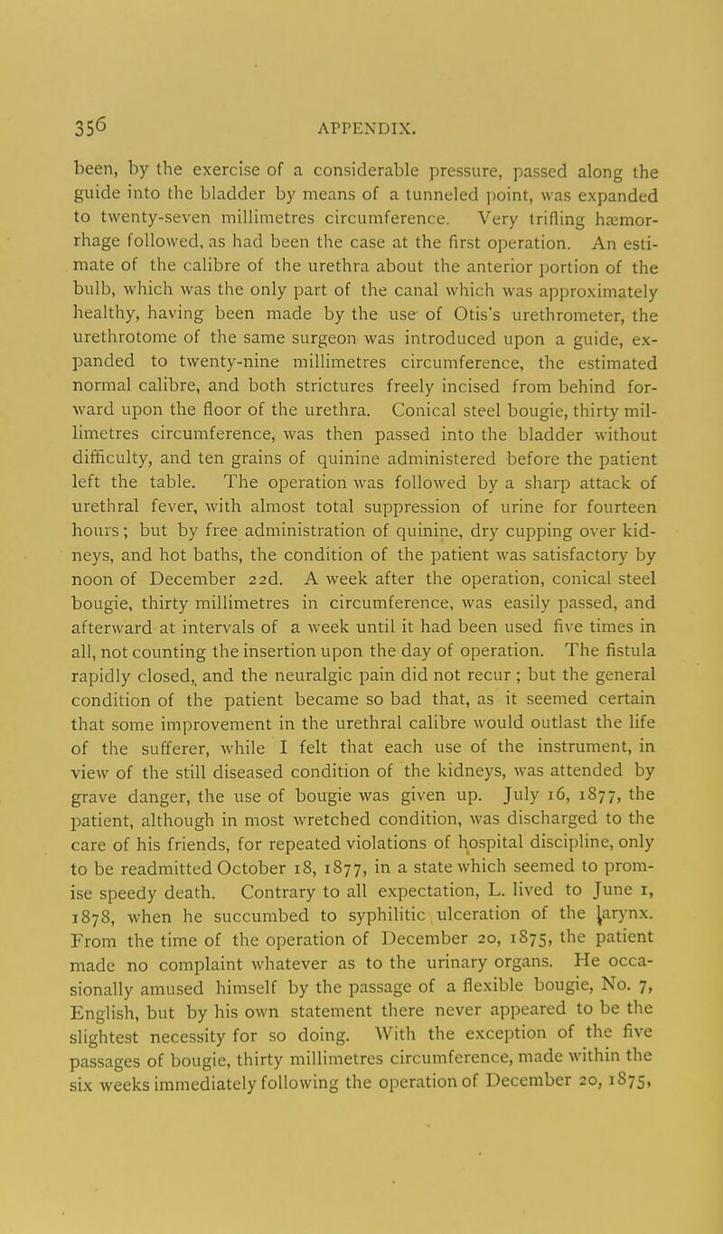 been, by the exercise of a considerable pressure, passed along the guide into the bladder by means of a tunneled point, was expanded to twenty-seven millimetres circumference. Very trifling hajmor- rhage followed, as had been the case at the first operation. An esti- mate of the calibre of the urethra about the anterior portion of the bulb, which was the only part of the canal which was approximately healthy, having been made by the use of Otis's urethrometer, the urethrotome of the same surgeon was introduced upon a guide, ex- panded to twenty-nine millimetres circumference, the estimated normal calibre, and both strictures freely incised from behind for- ward upon the floor of the urethra. Conical steel bougie, thirty mil- limetres circumference, was then passed into the bladder without difficulty, and ten grains of quinine administered before the patient left the table. The operation was followed by a sharp attack of urethral fever, with almost total suppression of urine for fourteen hours; but by free administration of quinine, dry cupping over kid- neys, and hot baths, the condition of the patient was satisfactory by noon of December 22d. A week after the operation, conical steel bougie, thirty millimetres in circumference, was easily passed, and afterward at intervals of a week until it had been used five times in all, not counting the insertion upon the day of operation. The fistula rapidly closed,, and the neuralgic pain did not recur ; but the general condition of the patient became so bad that, as it seemed certain that some improvement in the urethral calibre would outlast the life of the sufferer, while I felt that each use of the instrument, in view of the still diseased condition of the kidneys, was attended by grave danger, the use of bougie was given up. July 16, 1877, the patient, although in most wretched condition, was discharged to the care of his friends, for repeated violations of hospital discipline, only to be readmitted October 18, 1877, in a state which seemed to prom- ise speedy death. Contrary to all expectation, L. lived to June i, 1878, when he succumbed to syphilitic ulceration of the ^arynx. From the time of the operation of December 20, 1875, the patient made no complaint whatever as to the urinary organs. He occa- sionally amused himself by the passage of a flexible bougie, No. 7, English, but by his own statement there never appeared to be the slightest necessity for so doing. With the exception of the five passages of bougie, thirty millimetres circumference, made within the six weeks immediately following the operation of December 20, 1875,