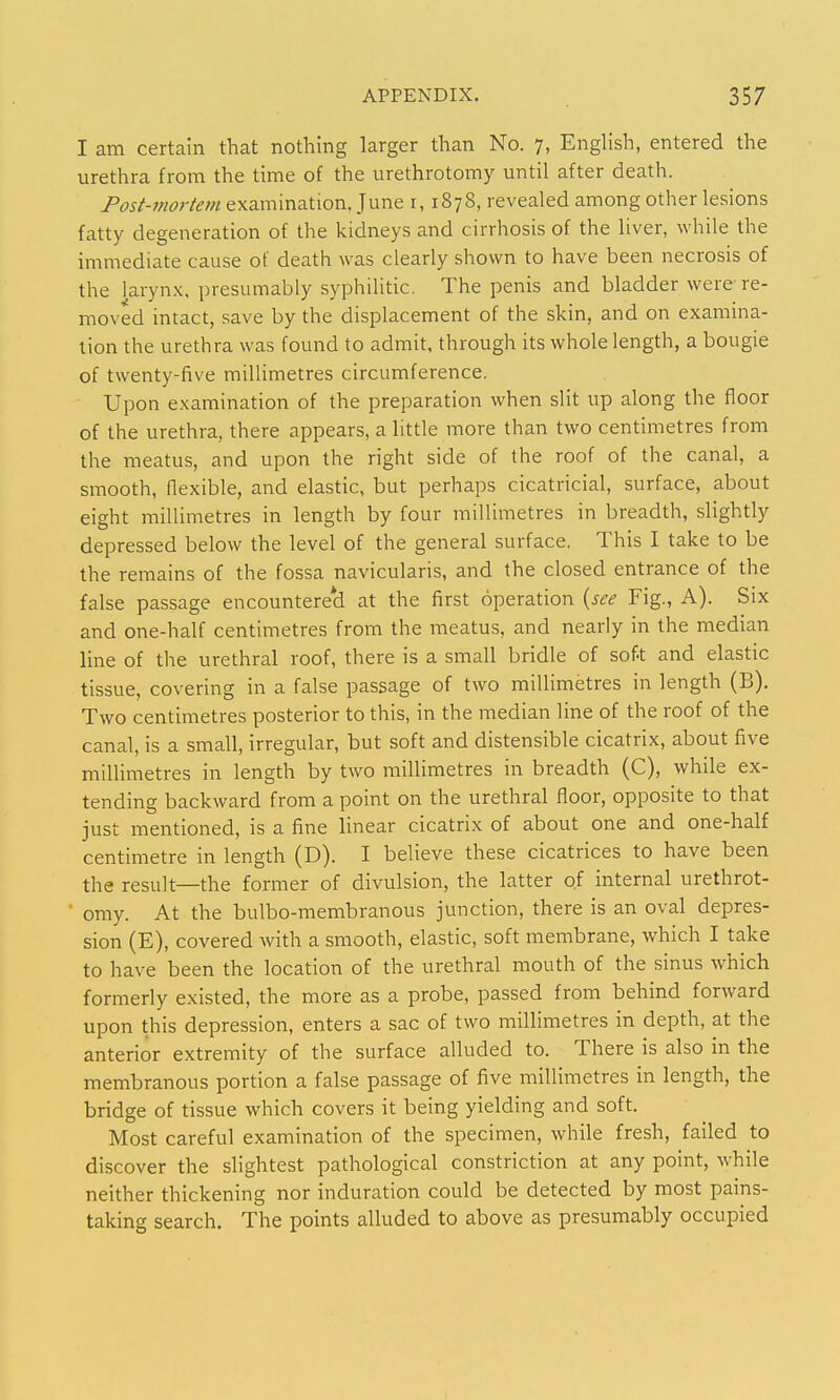 I am certain that nothing larger than No. 7, EngUsh, entered the urethra from the time of the urethrotomy until after death. Post-mortem examination, June r, 1878, revealed among other lesions fatty degeneration of the kidneys and cirrhosis of the liver, while the immediate cause of death was clearly shown to have been necrosis of the larynx, presumably syphilitic. The penis and bladder were re- moved intact, save by the displacement of the skin, and on examina- tion the urethra was found to admit, through its whole length, a bougie of twenty-five miUimetres circumference. Upon examination of the preparation when slit up along the floor of the urethra, there appears, a little more than two centimetres from the meatus, and upon the right side of the roof of the canal, a smooth, flexible, and elastic, but perhaps cicatricial, surface, about eight millimetres in length by four millimetres in breadth, slightly depressed below the level of the general surface. This I take to be the remains of the fossa navicularis, and the closed entrance of the false passage encountere*d at the first operation {see Fig., A). Six and one-half centimetres from the meatus, and nearly in the median line of the urethral roof, there is a small bridle of soft and elastic tissue, covering in a false passage of two millimetres in length (B). Two centimetres posterior to this, in the median line of the roof of the canal, is a small, irregular, but soft and distensible cicatrix, about five millimetres in length by two millimetres in breadth (C), while ex- tending backward from a point on the urethral floor, opposite to that just mentioned, is a fine linear cicatrix of about one and one-half centimetre in length (D). I believe these cicatrices to have been the result—the former of divulsion, the latter of internal urethrot- omy. At the bulbo-membranous junction, there is an oval depres- sion (E), covered with a smooth, elastic, soft membrane, which I take to have been the location of the urethral mouth of the sinus which formerly existed, the more as a probe, passed from behind forward upon this depression, enters a sac of two millimetres in depth, at the anterior extremity of the surface alluded to. There is also in the membranous portion a false passage of five millimetres in length, the bridge of tissue which covers it being yielding and soft. Most careful examination of the specimen, while fresh, failed to discover the slightest pathological constriction at any point, while neither thickening nor induration could be detected by most pains- taking search. The points alluded to above as presumably occupied