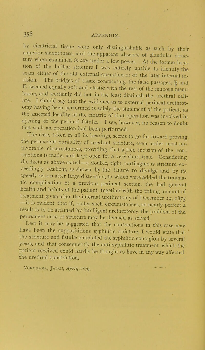 by cicatricial tissue were only distinguishable as such by their superior smoothness, and the apparent absence of glandular struc- ture when examined in situ under a low power. At the former loca- tion, of the bulbar stricture I was entirely unable to identify the scars either of the old external operation or of the later internal in- cision. The bridges of tissue constituting the false passages. B and F, seemed equally soft and elastic with the rest of the mucous mem- brane, and certainly did not in the least diminish the urethral cali- bre. I should say that the evidence as to external perineal urethrot- omy having been performed is solely the statement of the patient, as the asserted locality of the cicatrix of that operation was involved in opening of the perineal fistuLx. I see, however, no reason to doubt that such an operation had been performed. The case, taken in all its bearings, seems to go far toward proving the permanent curability of urethral stricture, even under most un- favorable^ circumstances, providing that a free incision of the con- tractions is made, and kept open for a very short time. Considering the facts as above stated—a double, tight, cartilaginous stricture, ex- ceedingly resilient, as shown by the failure to divulge and by its speedy return after large distention, to which were added the trauma- tic complication of a previous perineal section, the bad general health and habits of the patient, together with the trifling amount of treatment given after the internal urethrotomy of December 20, 1875 —It IS evident that if, under such circumstances, so nearly perfect a result is to be attained by intelligent urethrotomy, the problem of the permanent cure of stricture may be deemed as solved. Lest it may be suggested that the contractions in this case may have been the supposititious syphilitic stricture, I would state that ' the stricture and fistula antedated the syphilitic contagion by several years, and that consequently the anti-syphilitic treatment M-liich the patient received could hardly be thought to have in any way affected the urethral constriction. Yokohama, Japan, April, .1879. - -»