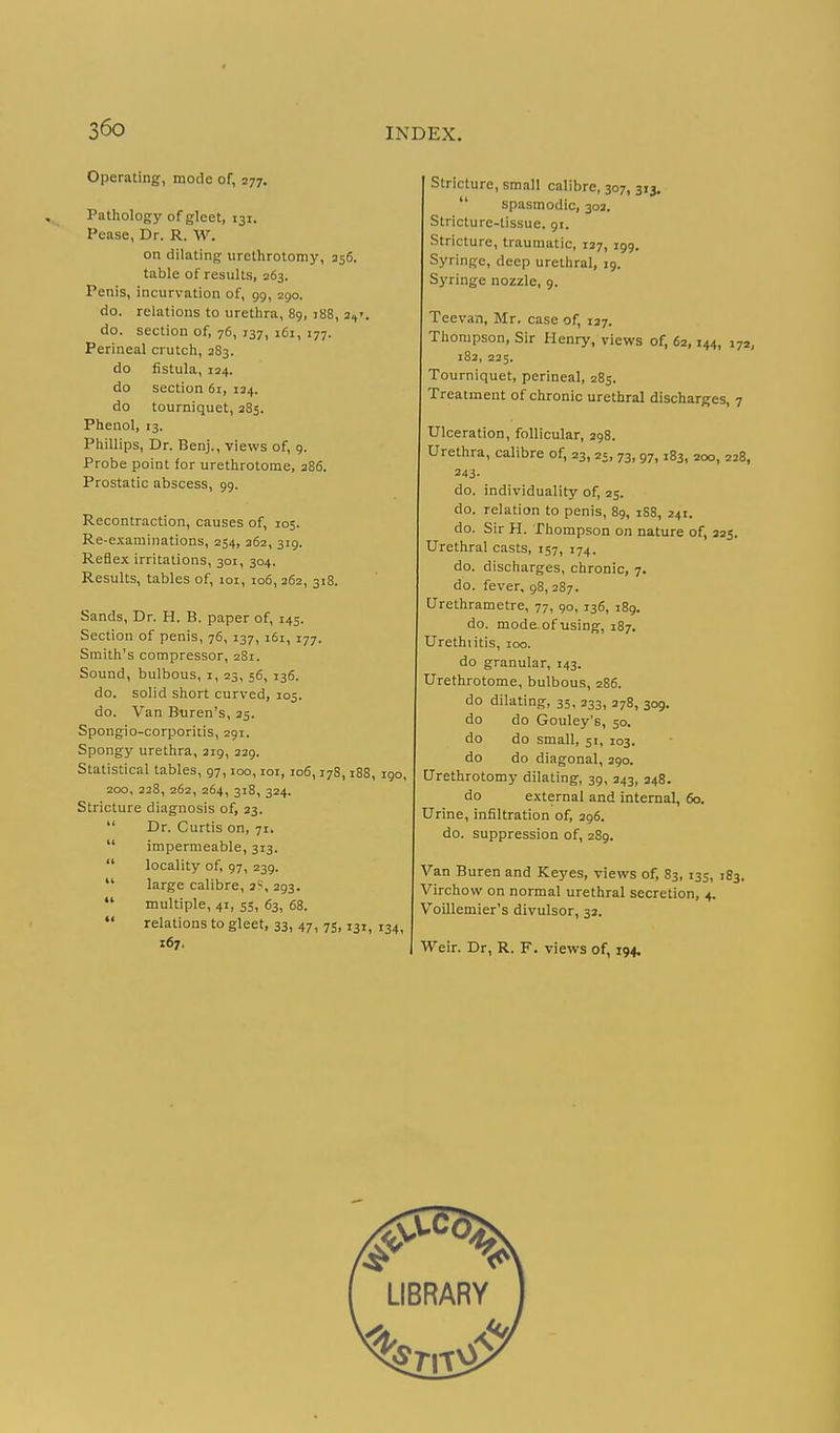 Operating, mode of, 277. Pathology of gleet, 131. Pease, Dr. R. W. on dilating urethrotomy, 256. table of results, 263. Penis, incurvation of, 99, 290. do. relations to urethra, 89, j88, 3,,'. do. section of, 76, 137, 161, 177. Perineal crutch, 383. do fistula, 124. do section 61, 134. do tourniquet, 385. Phenol, 13. Phillips, Dr. Benj., views of, 9. Probe point for urethrotome, 286. Prostatic abscess, 99. Recontraction, causes of, 105. Re-examinations, 254, 362, 319. Reflex irritations, 301, 304. Results, tables of, 101, 106, 262, 318. Sands, Dr. H. B. paper of, 145. Section of penis, 76, 137, 161, 177. Smith's compressor, 281. Sound, bulbous, i, 23, 56, 136. do. solid short curved, 105. do. Van B-uren's, 35. Spongio-corporiiis, 291. Spongy urethra, 219, 239. Statistical tables, 97,100, loi, 106,178,188, igo, 200, 228, 262, 264, 318, 324. Stricture diagnosis of, 33.  Dr. Curtis on, 71.  Impermeable, 313.  locality of, 97, 239.  large calibre, 3S, 393.  multiple, 41, 55, 63, 68.  relations to gleet, 33, 47, 75,131, 134, 167. Stricture, small calibre, 307, 313.  spasmodic, 303. Stricture-tissue. 91. Stricture, traumatic, 137, 199. Syringe, deep urethral, 19. Syringe nozzle, 9. Teevan, Mr. case of, 137. Thompson, Sir Henry, views of, 62,144, 172, 183, 235. Tourniquet, perineal, 285. Treatment of chronic urethral discharges, 7 Ulceration, follicular, 398. Urethra, calibre of, 23,25, 73,97,183, 200, 228, 343- do. individuality of, 25. do. relation to penis, 89, 1S8, 241. do. Sir H. Thompson on nature of, 325. Urethral casts, 157, 174. do. discharges, chronic, 7. do. fever, 98, 287. Urethrametre, 77, 90, 136, 189. do. mode^ofusing, 187. Urethiitis, 100. do granular, 143. Urethrotome, bulbous, 286. do dilating, 35, 233, 278, 309. do do Gouley's, 50. do do small, 51, 103. do do diagonal, 390. Urethrotomy dilating, 39, 343, 248. do external and internal, 60. Urine, infiltration of, 396. do. suppression of, 289. Van Buren and Keyes, views of, 83, 133, 183. Virchow on normal urethral secretion, 4. Voillemier's divulsor, 32. Weir. Dr, R. F. views of, 194.