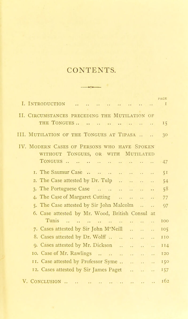 CONTENTS. PAGE I. Introduction r II. Circumstances preceding the Mutilation of THE Tongues 15 III. Mutilation of the Tongues at Tipasa .. .. 30 IV. Modern Cases of Persons who have Spoken without Tongues, or with Mutilated Tongues 47 1. The Saumur Case 51 2. The Case attested by Dr. Tulp 54 3. The Portuguese Case 58 4. The Case of Margaret Cutting 77 5. The Case attested by Sir John Malcolm .. .. 97 6. Case attested by Mr. Wood, British Consul at Tunis 100 7. Cases attested by Sir John McNeill 105 8. Cases attested by Dr. Wolff 110 9. Cases attested by Mr. Dickson 114 10. Case of Mr. Rawhngs 120 11. Case attested by Professor Syme 150 12. Cases attested by Sir James Paget 157 V. Conclusion 162