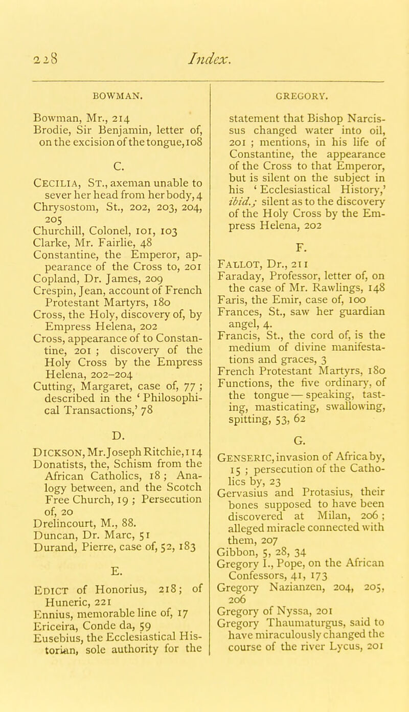 BOWMAN. Bowman, Mr., 214 Brodie, Sir Benjamin, letter of, on the excision of the tongue, 108 C. Cecilia, St., axeman unable to sever her head from her body, 4 Chrysostom, St., 202, 203, 204, 205 Churchill, Colonel, loi, 103 Clarke, Mr. FairHe, 48 Constantine, the Emperor, ap- pearance of the Cross to, 201 Copland, Dr. James, 209 Crespin, Jean, account of French Protestant Martyrs, 180 Cross, the Holy, discovery of, by Empress Helena, 202 Cross, appearance of to Constan- tine, 201 ; discoveiy of the Holy Cross by the Empress Helena, 202-204 Cutting, Margaret, case of, 77 ; described in the ' Philosophi- cal Transactions,' 78 D. Dickson, Mr. Joseph Ritchie,! 14 Donatists, the. Schism from the African Catholics, 18; Ana- logy between, and the Scotch Free Church, 19 ; Persecution of, 20 Drelincourt, M., 88. Duncan, Dr. Marc, 51 Durand, Pierre, case of, 52, 183 E. Edict of Honorius, 218; of Huneric, 221 Ennius, memorable line of, 17 Ericeira, Conde da, 59 Eusebius, the Ecclesiastical His- torian, sole authority for the GREGORY, statement that Bishop Narcis- sus changed water into oil, 201 ; mentions, in his life of Constantine, the appearance of the Cross to that Emperor, but is silent on the subject in his ' Ecclesiastical Historj',' ibid.; silent as to the discovery of the Holy Cross by the Em- press Helena, 202 F. Fallot, Dr., 211 Faraday, Professor, letter of, on the case of Mr. RawHngs, 148 Faris, the Emir, case of, 100 Frances, St., saw her guardian angel, 4. Francis, St., the cord of, is the medium of divine manifesta- tions and graces, 3 French Protestant Martyrs, 180 Functions, the five ordinarj-, of the tongue — speaking, tast- ing, masticating, swallowing, spitting, 53, 62 G. GensERIC, invasion of Africa by, 15 ; persecution of the Catho- lics by, 23 Gervasius and Protasius, their bones supposed to have been discovered at Milan, 206; alleged miracle connected with them, 207 Gibbon, 5, 28, 34 Gregory 1., Pope, on the African Confessors, 41, 173 Gregory Nazianzen, 204, 205, 206 Gregory of Nyssa, 201 Gregory Thaumaturgus, said to have miraculously changed the course of the river Lycus, 201