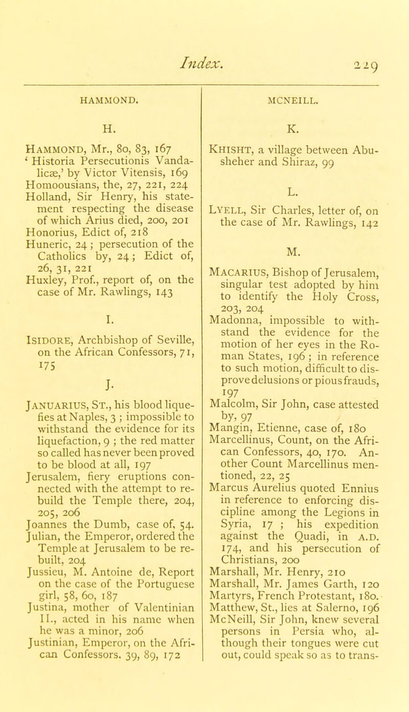 HAMMOND. H. Hammond, Mr., 80, 83, 167 * Historia Persecutionis Vanda- licae,' by Victor Vitensis, 169 Homoousians, the, 27, 221, 224 Holland, Sir Henry, his state- ment respecting the disease of which Arius died, 200, 201 Honorius, Edict of, 218 Huneric, 24 ; persecution of the Catholics by, 24; Edict of, 26, 31, 221 Huxley, Prof., report of, on the case of Mr. Rawlings, 143 I. Isidore, Archbishop of Seville, on the African Confessors, 71, 175 J. Januarius, St., his blood lique- fies at Naples, 3 ; impossible to withstand the evidence for its liquefaction, 9 ; the red matter so called has never been proved to be blood at all, 197 Jerusalem, fiery eruptions con- nected with the attempt to re- build the Temple there, 204, 205, 206 Joannes the Dumb, case of, 54. Julian, the Emperor, ordered the Temple at Jerusalem to be re- built, 204 Jussieu, M. Antoine de. Report on the case of the Portuguese girl, 58, 60, 187 Justina, mother of Valentinian n., acted in his name when he was a minor, 206 Justinian, Emperor, on the Afri- can Confessors, 39, 89, 173 MCNEILL. K. Khisht, a village between Abu- sheher and Shiraz, 99 L. Lyell, Sir Charles, letter of, on the case of Mr. Rawlings, 142 M. Macarius, Bishop of Jerusalem, singular test adopted by him to identify the Holy Cross, 203, 204 Madonna, impossible to with- stand the evidence for the motion of her eyes in the Ro- man States, 196 ; in reference to such motion, difficult to dis- prove delusions or pious frauds, 197 Malcolm, Sir John, case attested by, 97 Mangin, Etienne, case of, 180 Marcellinus, Count, on the Afri- can Confessors, 40, 170. An- other Count Marcellinus men- tioned, 22, 25 Marcus Aurelius quoted Ennius in reference to enforcing dis- cipline among the Legions in Syria, 17 ; his expedition against the Quadi, in a.d. 174, and his persecution of Christians, 200 Marshall, Mr. Henry, 210 Marshall, Mr. James Garth, 120 Martyrs, French Protestant, 180. Matthew, St., lies at Salerno, 196 McNeill, Sir John, knew several persons in Persia who, al- though their tongues were cut out, could speak so as to trans-