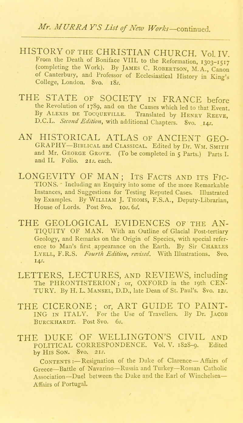 HISTORY OF THE CHRISTIAN CHURCH. Vol. IV. From the Death of Boniface VIII. to the Reformation, 1303-1517 (completing the Work). By James C. Robertson, M.A., Canon of Canterbury, and Professor of Ecclesiastical History in King's College, London. 8vo. i8j. THE STATE of SOCIETY in FRANCE before the Revolution of 1789, and on the Causes which led to that Event. By Alexis de Tocqueville. Translated by Henry Reeve,' D.C.L. 6Vir(7«t/J5'^///w«, with additional Chapters. 8vo. 145-. AN HISTORICAL ATLAS of ANCIENT GEO- GRAPHY—biblical and Classical. Edited by Dr. Wm. Smith and Mr. George Grove. (To be completed in 5 Parts.) Parts I. and II. Folio, zis. each. LONGEVITY OF MAN; Its Facts and its Fic- tions. ' Including an Enquiry into some of the more Remarkable Instances, and Suggestions for Testing Reputed Cases. Illustrated by Examples. By William J. Thoms, F.S.A., Deputy-Librarian, House of Lords. Post 8vo. \os. 6d, THE GEOLOGICAL EVIDENCES OF the AN- TIQUITV OF MAN. With an Outline of Glacial Post-tertiary Geology, and Remarks on the Origin of Species, mth special refer- ence to Man's first appearance on the Earth. By Sir Charles Lyell, F.R.S. Fourth Edition, revised. With Illustrations. 8vo. 14-f. LETTERS, LECTURES, and REVIEWS, including The PHRONTISTERION ; or, OXFORD in the 19th CEN- TURY. By H. L. Hansel, D.D., late Dean of St. Paul's. 8vo. \2.s. THE CICERONE ; or, ART GUIDE TO PAINT- ING in ITALY. For the Use of Travellers. By Dr. Jacob Burckhardt. Post Svo. 6j. THE DUKE OF WELLINGTON'S CIVIL and POLITICAL CORRESPONDENCE. Vol. V. 1S2S-9. Edited by His Son. Svo. 21s. Contents:—Resignation of the Duke of Clarence—Affairs of Qreece—Battle of Navarino—Russia and Turkey—Roman Catholic Association—Duel between the Duke and the Earl of Winchelsea— Affairs of Portugal.