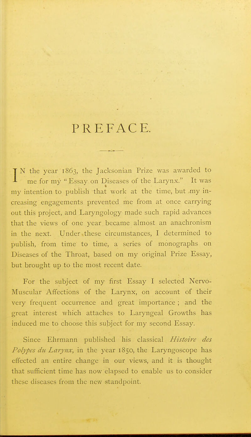 PREFACE. IN the year 1863, the Jacksonian Prize was awarded to me for my  Essay on Diseases of the Larynx. It was my intention to publish that work at the time, but my in- creasing engagements prevented me from at once carrying out this project, and Laryngology made such rapid advances that the views of one year became almost an anachronism in the next. Under these circumstances, I determined to publish, from time to time, a series of monographs on Diseases of the Throat, based on my original Prize Essay, but brought up to the most recent date. For the subject of my first Essay I selected Nervo- Muscular Affections of the Larynx, on account of their very frequent occurrence and great importance ; and the great interest which attaches to Laryngeal Growths has induced me to choose this subject for my second Essay. Since Ehrmann published his classical Histoire des Polypes du Larynx, in the year 1850, the Laryngoscope has effected an entire change in our views, and it is thought that sufficient time has now elapsed to enable us to consider these diseases from the new standpoint.