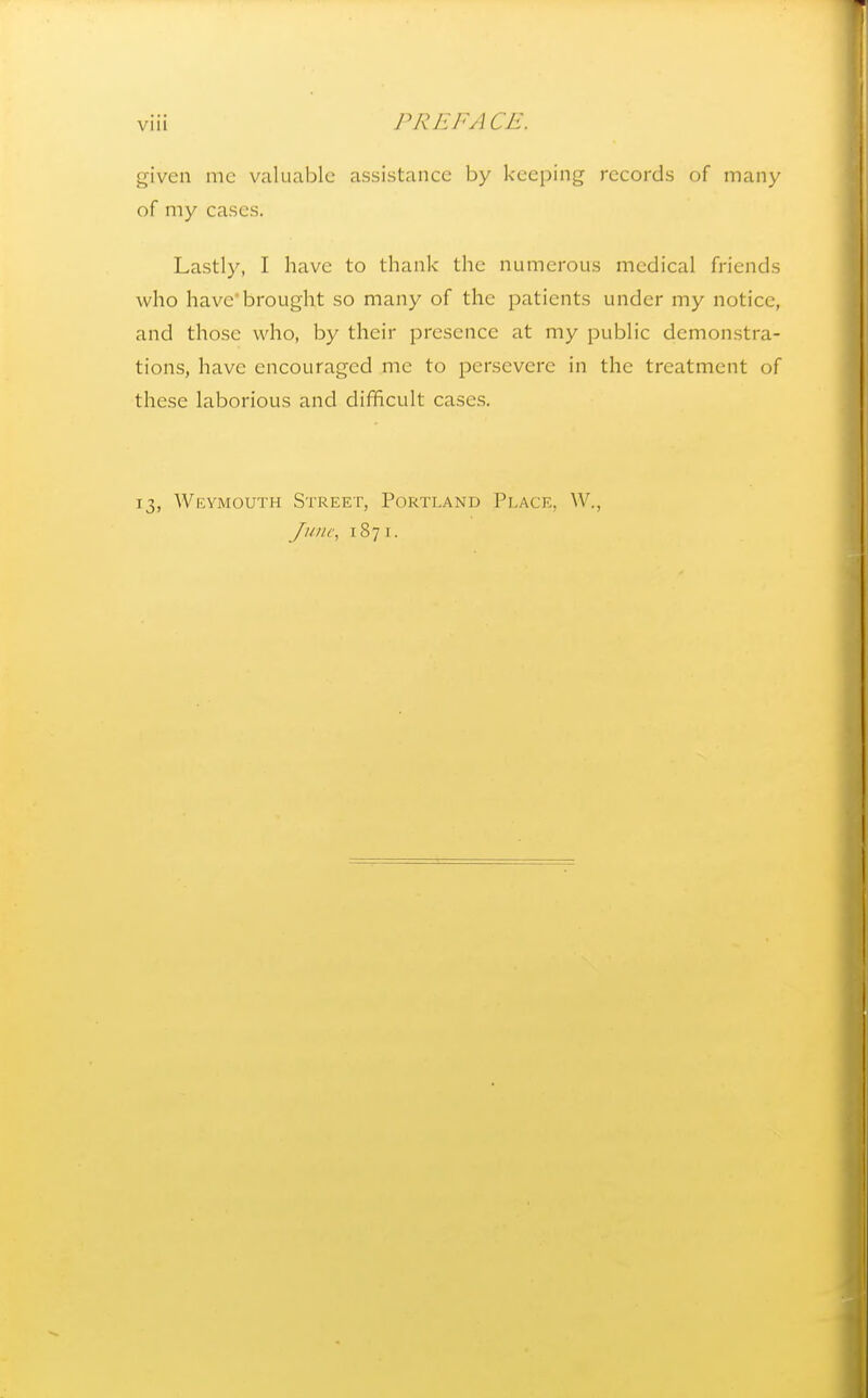 given mc valuable assistance by keeping records of many of my cases. Lastly, I have to thank the numerous medical friends who have'brought so many of the patients under my notice, and those who, by their presence at my public demonstra- tions, have encouraged me to persevere in the treatment of these laborious and difficult cases. 13, Wkymguth Street, Portland Place, W., Junc\ 1871.