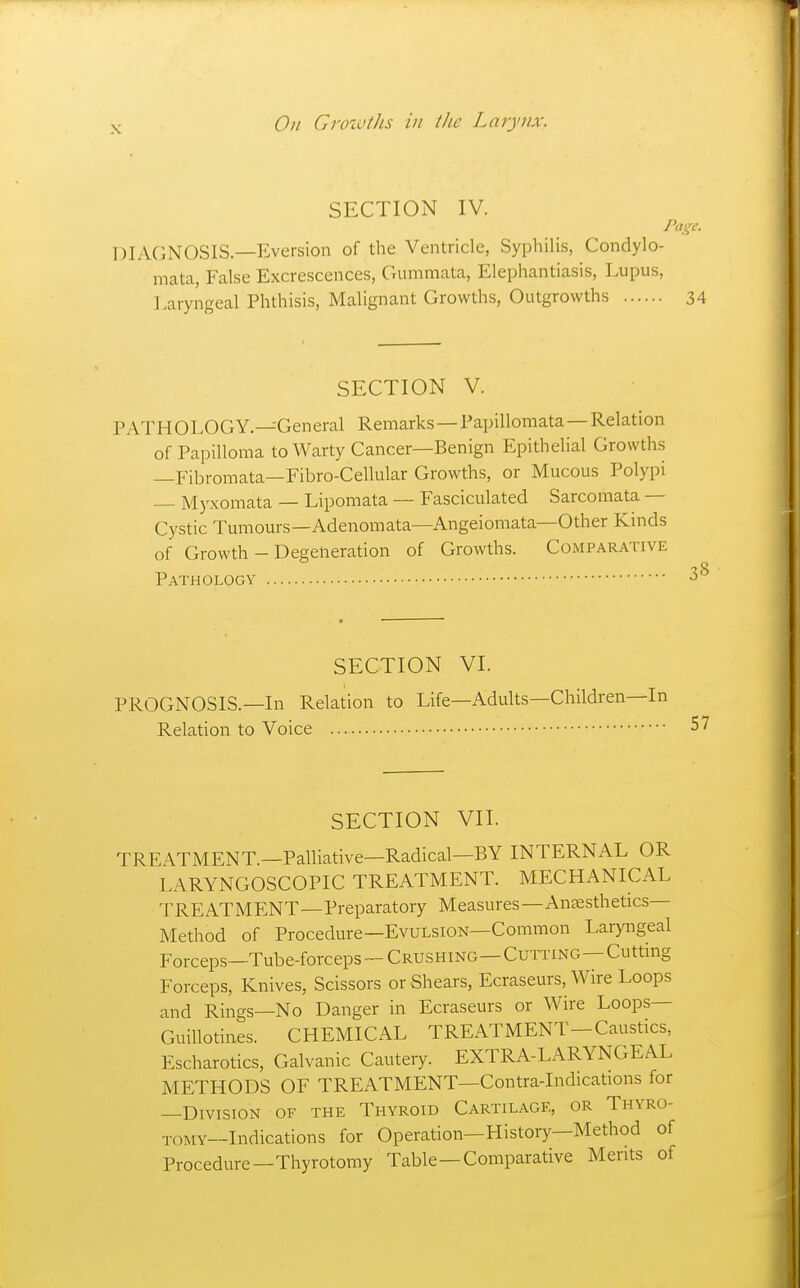 On CnnvtJis in i/ic Larynx. SECTION IV. Page. DIAGNOSIS.—Eversion of the Ventricle, Syphilis, Condylo- mata, False Excrescences, Gummata, Elephantiasis, Lupus, Laryngeal Phthisis, Malignant Growths, Outgrowths 34 SECTION V. PATHOLOGY.—General Remarks—Papillomata—Relation of Papilloma to Warty Cancer—Benign Epithelial Growths —Fibromata—Fibro-Cellular Growths, or Mucous Polypi — Myxomata — Lipomata — Fasciculated Sarcomata — Cystic Tumours—Adenomata—Angeiomata—Other Kinds of Growth - Degeneration of Growths. Comparative Pathology SECTION VI. PROGNOSIS.—In Relation to Life—Adults—Children—In Relation to Voice 57 SECTION VII. TREATMENT.—Palliative—Radical—BY INTERNAL OR LARYNGOSCOPIC TREATMENT. MECHANICAL TREATMENT—Preparatory Measures—Anaesthetics Method of Procedure—Evulsion—Common Laryngeal Forceps—Tube-forceps-CRUSHiNG—Cutting—Cutting Forceps, Knives, Scissors or Shears, Ecraseurs, Wire Loops and Rings—No Danger in Ecraseurs or Wire Loops- Guillotines. CHEMICAL TREATMENT-Caustics, Escharotics, Galvanic Cautery. EXTRA-LARYNGEAL METHODS OF TREATMENT—Contra-Indications for —Division of the Thyroid Cartilage, or Thyro- TOMY—Indications for Operation—History—Method of Procedure—Thyrotomy Table—Comparative Merits of