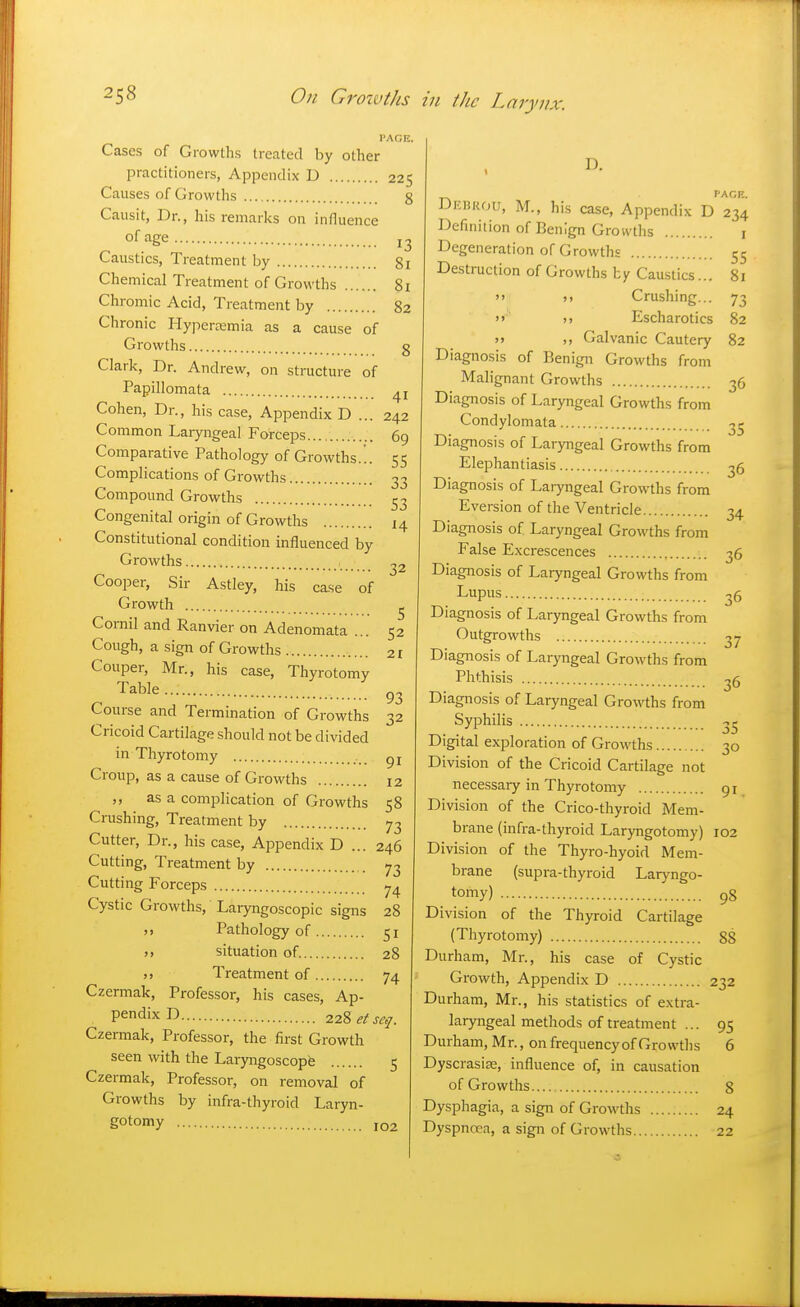 32 Cases of Growths treated by other practitioners, Appendix D 225 Causes of Growths g Causit, Dr., his remarks on influence of age 13 Caustics, Treatment by 81 Chemical Treatment of Growths 81 Chromic Acid, Treatment by 82 Chronic Hyperemia as a cause of Growths g Clark, Dr. Andrew, on structure of Papillomata 41 Cohen, Dr., his case, Appendix D ... 242 Common Laiyngeal Forceps 69 Comparative Pathology of Growths... 55 Complications of Growths 33 Compound Growths ^3 Congenital origin of Growths 14 Constitutional condition influenced by Growths Cooper, Sir Astley, his case of Growth ^ Cornil and Ranvier on Adenomata ... 52 Cough, a sign of Growths 21 Couper, Mr., his case, Thyrotomy Table Course and Termination of Growths 32 Cricoid Cartilage should not be divided in Thyrotomy gj Croup, as a cause of Growths 12 ,, as a complication of Growths 58 Crushing, Treatment by 73 Cutter, Dr., his case, Appendix D ... 246 Cutting, Treatment by . 73 Cutting Forceps 7^ Cystic Growths, Laryngoscopic signs 28 Pathology of 51 M situation of. 28 Treatment of 74 Czermak, Professor, his cases. Ap- pendix D i^Zetseq. Czermak, Professor, the first Growth seen with the Laryngoscopy 5 Czermak, Professor, on removal of Growths by infra-thyroid Laryn- gotoiny 102 D. PAGE. Debrou, M., his case. Appendix D 234 Definition of Benign Growths i Degeneration of Growths 55 Destruction of Growths by Caustics... 81  5> Crushing... 73 >>■ j> Escharotics 82 j> ,, Galvanic Cautery 82 Diagnosis of Benign Growths from Malignant Growths 36 Diagnosis of Laryngeal Growths from Condylomata 3,- Diagnosis of Laryngeal Growths from Elephantiasis 35 Diagnosis of Laryngeal Growths from Eversion of the Ventricle 34 Diagnosis of Laryngeal Growths from False Excrescences 36 Diagnosis of Laryngeal Growths from Lupus 35 Diagnosis of Laryngeal Growths from Outgrowths 37 Diagnosis of Laryngeal Growths from Phthisis 36 Diagnosis of Laryngeal Growths from Syphilis 3^ Digital exploration of Growths 30 Division of the Cricoid Cartilage not necessary in Thyrotomy 91 Division of the Crico-thyroid Mem- brane (infra-thyroid Laryngotomy) 102 Division of the Thyro-hyoid Mem- brane (supra-thyroid Laryngo- tomy) 98 Division of the Thyroid Cartilage (Thyrotomy) 88 Durham, Mr., his case of Cystic Growth, Appendix D 232 Durham, Mr., his statistics of extra- laryngeal methods of treatment ... 95 Durham, Mr., on frequency of Growths 6 Dyscrasi^, influence of, in causation of Growths 8 Dysphagia, a sign of Growths 24 Dyspnoea, a sign of Growths 22