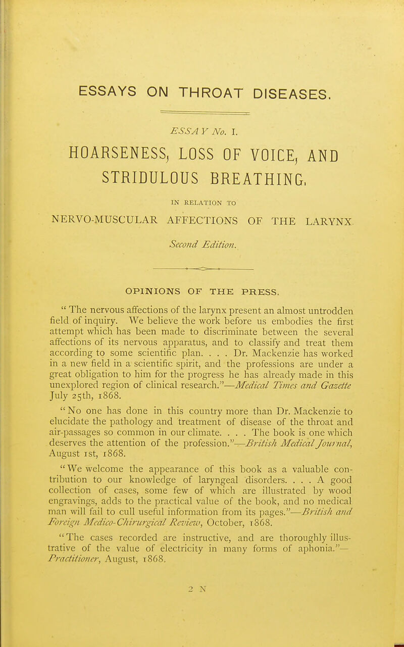 ESSAYS ON THROAT DISEASES. ESSAY No. I. HOARSENESS, LOSS OF VOICE, AND STRIDULOUS BREATHING, IN RELATION TO NERVO-MUSCULAR AFFECTIONS OF THE LARYNX Second Edition. OPINIONS OF THE PRESS.  The nervous affections of the larynx present an almost untrodden field of inquiry. We beheve the work before us embodies the first attempt which has been made to discriminate between the several affections of its nervous apparatus, and to classify and treat them according to some scientific plan. ... Dr. Mackenzie has worked in a new field in a scientific spirit, and the professions are under a great obligation to him for the progress he has already made in this unexplored region of clinical research.—Medical Times and Gazette July 25th, 1868.  No one has done in this country more than Dr. Mackenzie to elucidate the pathology and treatment of disease of the throat and air-passages so common in our climate. . . . The book is one which deserves the attention of the profession.—British Medical Journal, August ist, 1868.  We welcome the appearance of this book as a valuable con- tribution to our knowledge of laryngeal disorders. ... A good collection of cases, some few of which are illustrated by wood engravings, adds to the practical value of the book, and no medical man will fail to cull useful information from its pages.—British and Foreign Medico-Chirurgical Reviejc, October, t868. The cases recorded are instructive, and are thoroughly illus- trative of the value of electricity in many forms of aphonia.— Practitioner, August, 1868.