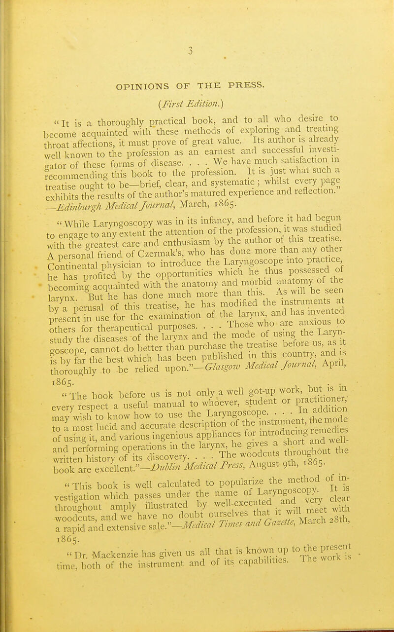 OPINIONS OF THE PRESS. {First Edition.)  It is a thoroughly practical book, and to all who desire _ to become acquainted with these methods of exploruig and treatuig throat affections, it must prove of great value. Its author is already well known to the profession as an earnest and successful nwesti- o-ator of these forms of disease. ... We have much satisfaction m recommending this book to the profession. It is just what such a rertise ought to be-brief, clear, and systematic ; whilst every page exhibits the results of the author's matured experience and reflection. —Edinhirgh Medical Journal, March, 1865.  While Laryngoscopy was in its infancy, and before it had begun to engage to any LenI die attention of the profession it was studied Sth th? g eateJt care and enthusiasm by the author of this treatise A pe onll friend of Czermak's, who has done more than any other Cont nental physician to introduce the Laryngoscope into practice he has profiled by the opportunities which he thus possessed of becoming acquainted with the anatomy and morbid anatomy of the hrvnx But\e has done much more than this. As will be seen W perusal of this treatise, he has modified the instruments a Sesent in u e for the examination of the larynx and has invented for therapeutical purposes. ^hose who are anxious^^^^ c^tiidv the diseases of the larynx and the mode of us ng the i.aryn Spe canno^^^^ better than purchase the treatise before us, as 1 fs by far^rbest which has been published in this coun i,^ and s thoroughly to be relied yx^ox.:^-Glasgow Medical Journal, April, 1865. 1 u • • The book before us is not only a well got-up work, but is m • every ;e\pe manual to .fever, student or V^^^^ may wish to know how to use the Laryngoscope. . • S I most lucid and accurate description of the instrument, tbemode of r sTglt d various ingenious appliances for f oducmg re^^^^^^^^^ and performing operations in the l-ynx, give^^^^^^^ t u^^ut th^ \vritten history of its discovery. . . • Ihe wooacuts ^^^^ ^ Ck are excellent.-^///V/// Medical Press, August 9th, 1865.  This book is well calculated to popularize the method of uv 1865.  Dr. Mackenzie has given us all that is known up to the present time, both of the instrument and of its capabilities. The woik