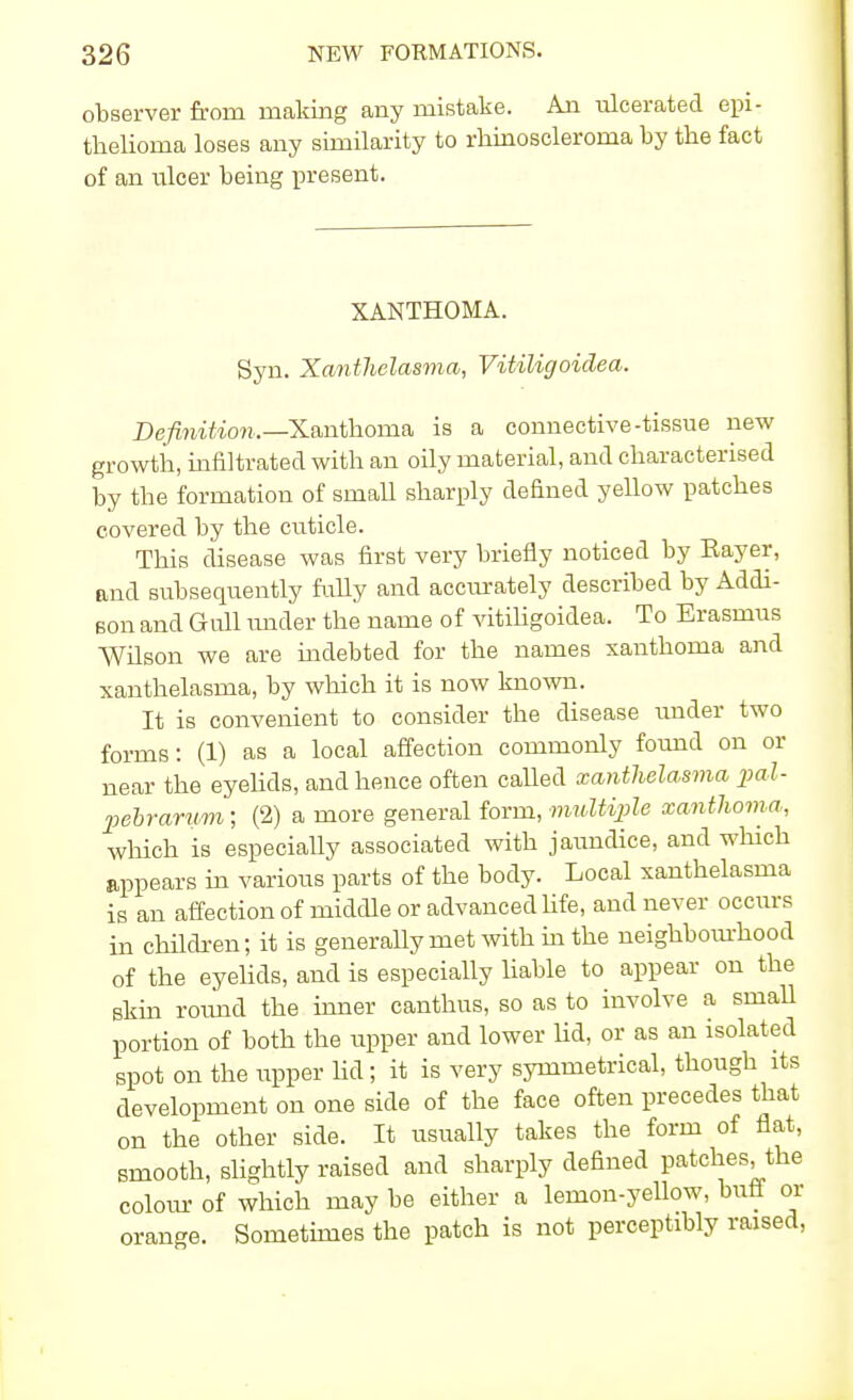 observer from making any mistake. An ulcerated epi- thelioma loses any similarity to rhinoscleroma by the fact of an ulcer being present. XANTHOMA. Syn. Xanthelasma, Vitiligoidea. Definition.—Xanthoma is a connective-tissue new growth, infiltrated with an oily material, and characterised by the formation of small sharply defined yellow patches covered by the cuticle. This disease was first very briefly noticed by Rayer, and subsequently fully and accurately described by Addi- son and Gull under the name of vitiligoidea. To Erasmus Wilson we are indebted for the names xanthoma and xanthelasma, by which it is now known. It is convenient to consider the disease voider two forms: (1) as a local affection commonly found on or near the eyelids, and hence often called xanthelasma pal- pebrarum; (2) a more general form, multiple xanthoma, which is especially associated with jaundice, and which appears in various parts of the body. Local xanthelasma is an affection of middle or advanced life, and never occurs in children; it is generally met with in the neighbourhood of the eyelids, and is especially liable to appear on the skin round the inner canthus, so as to involve a small portion of both the upper and lower lid, or as an isolated spot on the upper lid; it is very symmetrical, though its development on one side of the face often precedes that on the other side. It usually takes the form of flat, smooth, slightly raised and sharply defined patches the colour of which may be either a lemon-yellow, buff or orange. Sometimes the patch is not perceptibly raised,