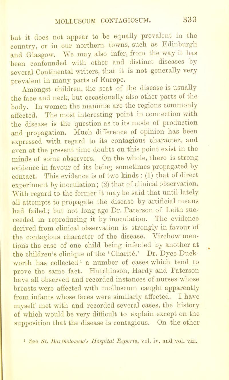 but it does not appear to be equally prevalent in tho country, or in our northern towns, such as Edinburgh and Glasgow. We may also infer, from the way it has been confounded with other and distinct diseases by several Continental writers, that it is not generally very prevalent in many parts of Europe. Amongst children, the seat of the disease is usually the face and neck, but occasionally also other parts of the body. In women the mainms are the regions commonly affected. The most interesting point in connection with the disease is the question as to its mode of production and propagation. Much difference of opinion has been expressed with regard to its contagious character, and even at the present time doubts on this point exist in the minds of some observers. On the whole, there is strong evidence in favour of its being sometimes propagated by contact. This evidence is of two kinds : (1) that of direct experiment by inoculation; (2) that of clinical observation. With regard to the former it may be said that until lately all attempts to propagate the disease by artificial means had failed; but not long ago Dr. Paterson of Leith suc- ceeded in reproducing it by inoculation. The evidence derived from clinical observation is strongly in favour of the contagious character of the disease. Virchow men- tions the case of one child being infected by another at the children's clinique of the ' Charite.' Dr. Dyce Duck- worth has collected 1 a number of cases which tend to prove the same fact. Hutchinson, Hardy and Paterson have all observed and recorded instances of nurses whose breasts were affected with mohuscmn caught apparently from infants whose faces were similarly affected. I have myself met with and recorded several cases, the history of which would be very difficult to explain except on the supposition that the disease is contagious. On the other 1 See St. Bartholomew's Hospital Reports, vol. iv. and vol. viii.