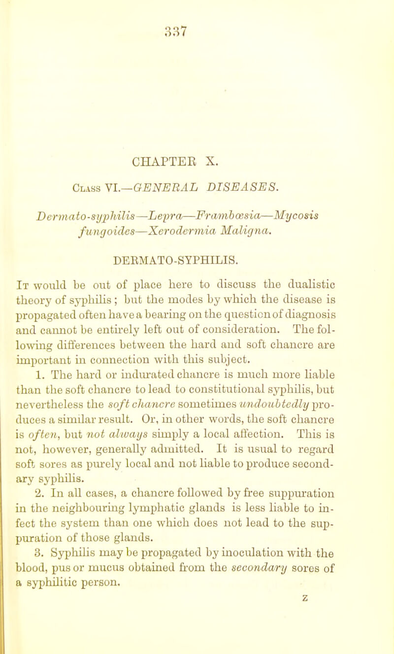 CHAPTER X. Class VI.—GENERAL DISEASES. Dermato-sypMUs—Lepra—Framboesia—Mycosis fungoides—Xerodermia Malig na. DEBMATO-SYPTTTLTS. It would be out of place here to discuss the dualistic theory of syphilis ; but the modes by which the disease is propagated often ha ve a bearing on the question of diagnosis and cannot be entirely left out of consideration. The fol- lowing differences between the hard and soft chancre are important in connection with this subject. 1. The hard or indurated chancre is much more liable than the soft chancre to lead to constitutional syphUis, but nevertheless the soft chancre sometimes 'undoubtedly pro- duces a similar result. Or, in other words, the soft chancre is often, but not always simply a local affection. This is not, however, generally admitted. It is usual to regard soft sores as purely local and not liable to produce second- ary syphilis. 2. In all cases, a chancre followed by free suppuration in the neighbouring lymphatic glands is less liable to in- fect the system than one which does not lead to the sup- puration of those glands. 3. Syphilis may be propagated by inoculation with the blood, pus or mucus obtained horn the secondary sores of a syphilitic person. z