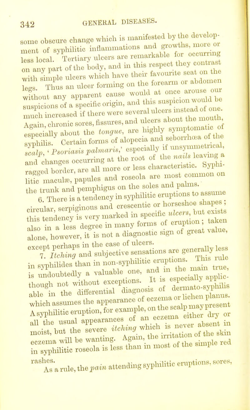 some obscure change which is manifested by the develop- ment of syphilitic inflammat.ons less local. Tertiary ulcers are remarkable for occurim on any part of the body, and in this respect.they — with simple ulcers which have then favourite sea on the It Thus an ulcer forming on the forearm or abdomen Sou any apparent cause would at once arouse oui Tu pic ns oYf a specific origin, and this suspicion would be S ine eased if there were several ulcers instead of one. ZZ chronic sores, fissures, and ulcers about the mouth t^y about the tongue, are highly s^— Sis. Certain forms of alopecia and seborrhea of the TaT< Psoriasis palmare especially if imsymmetncal and chan.es occurring at the root of the no* leaving a r ted border, are all more or less characteristic. Syphx- ^ macul,, papules and roseola are mos common on the trunk and pemphigus on the soles 6 There is a tendency in syphnitic eruptions to assume .lone, howev.r, M is not a. aiagno.ta »gn of gie.t Mtlue, in BvphiUdes tta, in non-sypKMrc erupt.om. Tins rate T. n,le, the?«» attending —