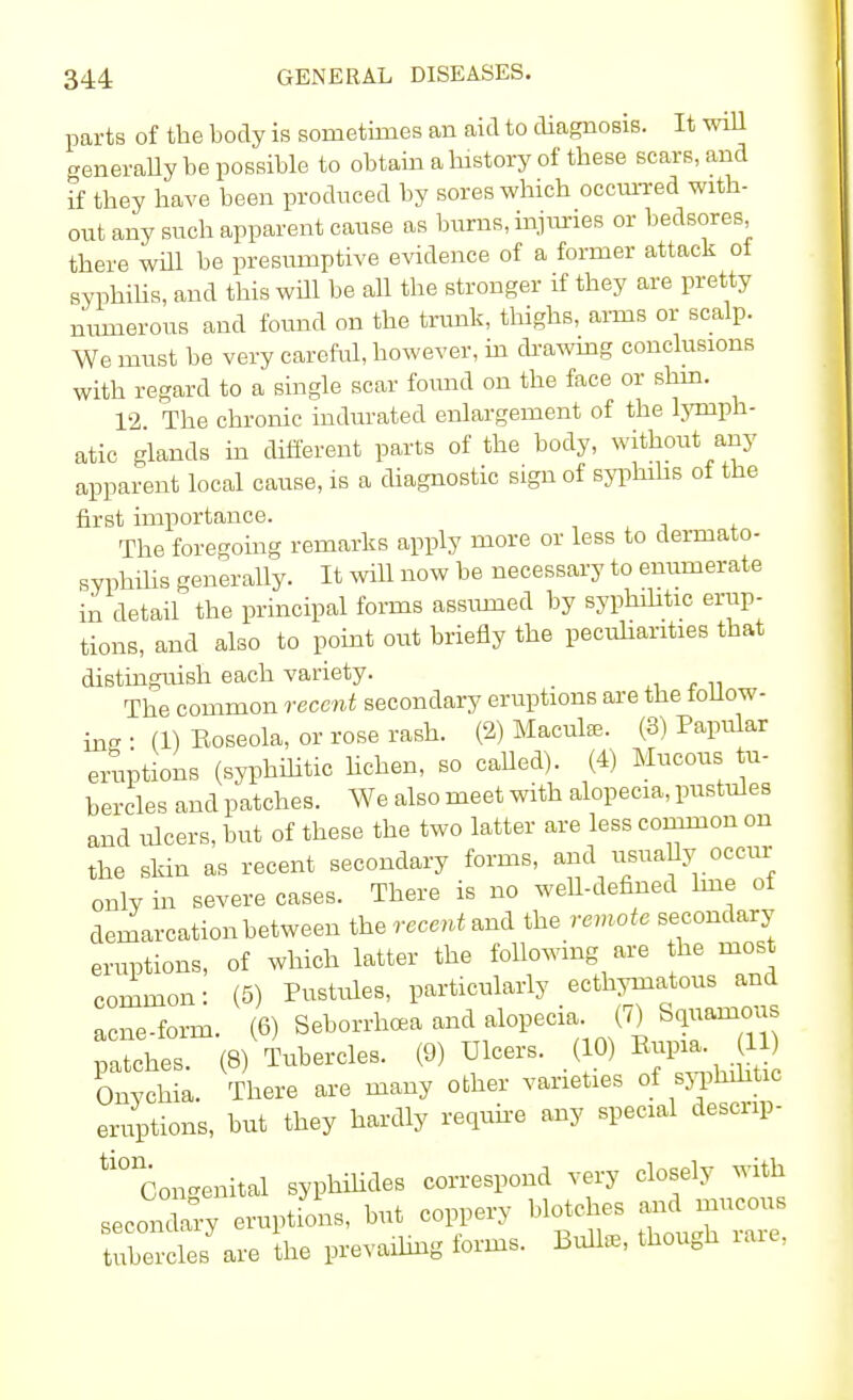 parts of the body is sometimes an aid to diagnosis. It will generally be possible to obtain a history of these scars, and if they have been produced by sores which occurred with- out any such apparent cause as burns, injuries or bedsores, there will be presumptive evidence of a former attack of syphilis, and this will be all the stronger if they are pretty numerous and found on the trunk, thighs, aims or scalp. We must be very careful, however, in drawing conclusions with regard to a single scar found on the face or shin. 12. The chronic indurated enlargement of the lymph- atic glands in different parts of the body, without any apparent local cause, is a diagnostic sign of syphilis of the first importance. The foregoing remarks apply more or less to dermato- syphilis generally. It will now be necessary to enumerate in detail the principal forms assumed by syphilitic erup- tions, and also to point out briefly the peculiarities that distinguish each variety. The common recent secondary eruptions are the follow- ing • (1) Eoseola, or rose rash. (2) Maculte. (3) Papular eruptions (syphilitic lichen, so called). (4) Mucous tu- bercles and patches. We also meet with alopecia, pustules and ulcers, but of these the two latter are less common on the skin as recent secondary forms, and usually occur only in severe cases. There is no well-defined line of demarcation between the recent and the remote secondary eruptions, of which latter the following are the most common: (5) Pustules, particularly ecthymatous and acne-form. (6) Seborrhcea and alopecia. (7) Squamous rXhes (8) Tubercles. (9) Ulcers. (10) Eupia. 11) Onychia. There are many other varieties of syphilitic eruptions, but they hardly require any special descnp- ti° Congenital syphilids correspond very closely with secondary eruptions, but coppery blotches and mucous tube cles are the prevailing forms. Bulla,, though rare.