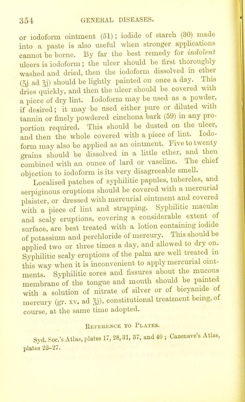 or iodoform ointment (51); iodide of starch (30) made into a paste is also useful when stronger applications cannot be borne. By far the best remedy for indolent ulcers is iodoform; the ulcer should be first thoroughly washed and dried, then the iodoform dissolved in ether (5j ad §j) should be lightly painted on once a day. This dries quickly, and then the ulcer should be covered with a piece of dry lint. Iodoform may be used as a powder, if desired; it may be used either pure or diluted with tannin or finely powdered cinchona bark (59) in any pro- portion required. This should be dusted on the ulcer, and then the whole covered with a piece of lint. Iodo- form may also be applied as an ointment. Five to twenty grains should be dissolved in a little ether, and then combined with an ounce of lard or vaseline. The chief objection to iodoform is its very disagreeable smeU. Locahsed patches of syphilitic papules, tubercles, and serpiginous eruptions should be covered with a mercurial plaister, or dressed with mercurial ointment and covered with a iDiece of hut and strapping. Syphilitic macula and scaly eruptions, covering a considerable extent of surface, are best treated with a lotion containing iodide of potassium and perchloride of mercury. This should be applied two or three times a day, and aUowed to dry on. Syphilitic scaly eruptions of the palm are well treated m this way when it is inconvenient to apply mercurial oint- ments. Syphilitic sores and fissures about the mucous membrane of the tongue and mouth should be painted with a solution of nitrate of silver or of bicyamde of mercury (gr. xv. ad Jj), constitutional treatment being, of course, at the same time adopted. Reference to Plates. Syd. Sob's Atlas, plates 17, 28,31, 37, and 40 ; Cazenave's Atlas, plates 23-27.