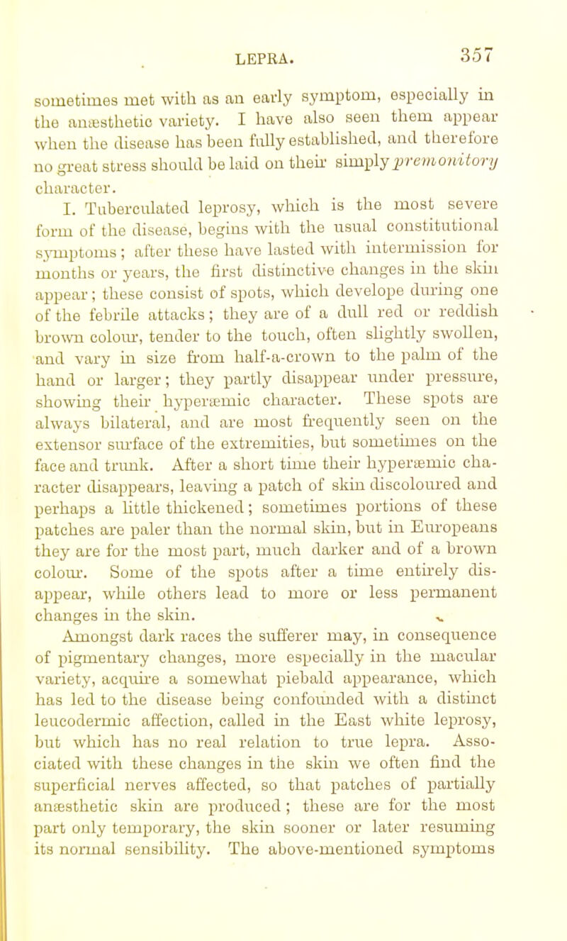 sometimes met with as an early symptom, especially in the anesthetic variety. I have also seen them appear- when the disease has been fully established, and therefore no great stress should be laid on their simply premonitory character. I. Tuberculated leprosy, which is the most severe form of the disease, begins with the usual constitutional symptoms ; after these have lasted with intermission for months or years, the first distinctive changes in the skin appear; these consist of spots, which develope during one of the febrile attacks; they are of a dull red or reddish brown colour, tender to the touch, often slightly swollen, and vary in size from half-a-crown to the palm of the hand or larger; they partly disappear under pressure, showing then- hyperteniic character. These spots are always bilateral, and are most frequently seen on the extensor surface of the extremities, but sometimes on the face and trunk. After a short time their hyperffiinic cha- racter disappears, leaving a patch of skin discoloured and perhaps a httle thickened; sometimes portions of these patches are paler than the normal skin, but in Europeans they are for the most part, much darker and of a brown colour. Some of the spots after a time entirely dis- appear, while others lead to more or less permanent changes in the skin. v Amongst dark races the sufferer may, in consequence of pigmentary changes, more especially in the macular variety, acquire a somewhat piebald appearance, which has led to the disease being confounded with a distinct leucodermic affection, called in the East white leprosy, but which has no real relation to true lepra. Asso- ciated with these changes in the skin we often find the superficial nerves affected, so that patches of partially anaesthetic skin are produced ; these are for the most part only temporary, the skin sooner or later resuming its normal sensibihty. The above-mentioned symptoms