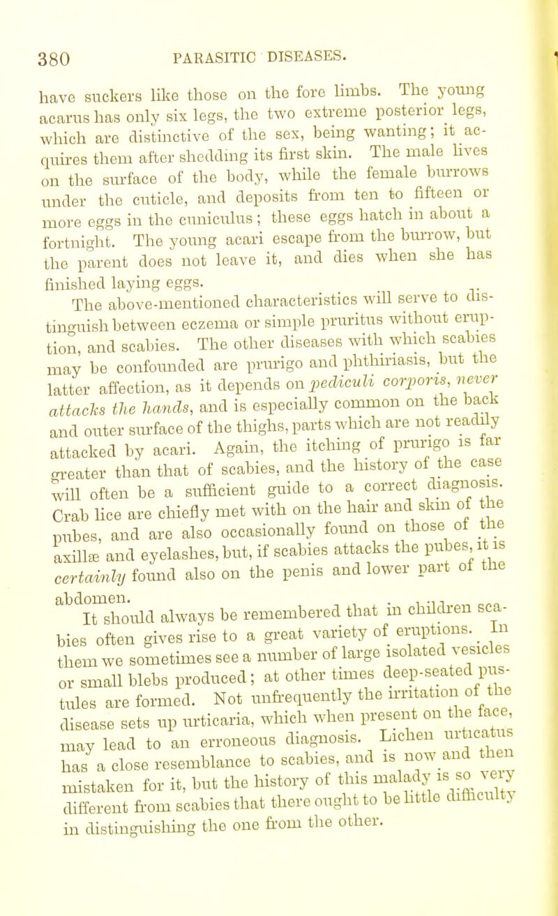 have suckers like those on the fore limbs. The young acarus has only six legs, the two extreme posterior legs, which are distinctive of the sex, being wanting; it ac- quires them after shedding its first skin. The male fives on the surface of the body, while the female bin-rows under the cuticle, and deposits from ten to fifteen or more eggs in the cuniculus ; these eggs hatch in about a fortnight. The young acari escape from the burrow, but the parent does not leave it, and dies when she has finished laying eggs. The above-mentioned characteristics will serve to dis- tinguish between eczema or simple pruritus without erup- tion, and scabies. The other diseases with which scabies may be confounded are prurigo and phthiriasis, but the latter affection, as it depends on pediculi corporis never attacks the hands, and is especially common on the back and outer surface of the thighs, parts which are not readily attacked by acari. Again, the itching of prurigo is far neater than that of scabies, and the history of the case will often be a sufficient guide to a correct diagnosis. Crab lice are chiefly met with on the hair and skm of he pubes, and are also occasionally found on those of the axilla, and eyelashes, but, if scabies attacks the pubes it is certainly found also on the penis and lower part ot the abdItmshoiild always be remembered that in children sca- bies often gives rise to a great variety of eruptions. _ In them we sometimes see a number of large isolated vesicles or small blebs produced; at other times deep-seated pus- tules are formed. Not unfrequently the irritation of the disease sets up urticaria, which when present on the face may lead to an erroneous diagnosis. Lichen urticatus has a close resemblance to scabies, and is now and then mistaken for it, but the history of this malady is so wy different from scabies that there ought to behttle difficulty in distinguishing the one from the other.