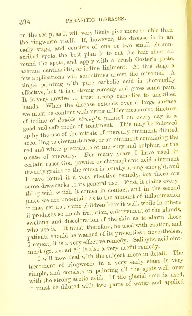 on the scalp, as it will very likely give more trouble than L ringworm itself. If, however, the disease is in an ea ly'tage, and consists of one or two small eircnm- c bee s,the best plan is to cut the hair short all und the spots, and apply with a ^n^r's paste acetum cantharidis, or iodme hnnnent. At this stage a Z applications will sometimes arrest the mischief A single painting with pure carbolic acid is thoioughlj Active, but it is a strong remedy and gives, ^ pa- It is very unwise to trust strong remedies to hands Wn the disease extends over a large surface ^ must be content with using milder measures; tincture of iXe of double strength painted on every day is a 1c and safe mode of treatment. This may be fbUowed up bY the use of the nitrate of mercury ointment, diluted lorcung to circumstances, or an ointment con aining he ed anl white precipitate of mercury ane oleate of mercury. For many years I have used m certl as Goa powder or chrysophanic acid ointmen ^rri to the ounce is usually strong enough), and 1 Ce tod it a very effective remedy, but there are someLawbacks to its general use. First it stains eve^ hmg with which it comes in contact, and m the second S we are imcertain as to the amount of inflammation place we ai r ft ^ m otheM 2 ^ enlargement of the glands swelling and discoloration of the skin as to alarm those X u2 it. It must, therefore, be used with caution and Sien hould be warned of its properties ; nevertheless, fr .faIttta very effective remedy. Sahcyhc acid oint- 7 <,a *^ is also a very useful remedy. sssssas. s, - —>