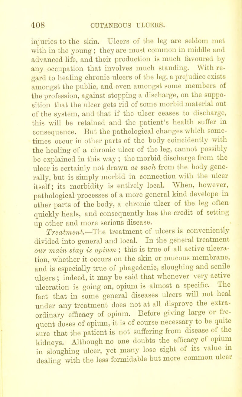 injuries to the skin. Ulcers of the leg are seldom met with in the young ; they are most common in middle and advanced life, and their production is much favoured by any occupation that involves much standing. With re- gard to healing chronic idcers of the leg, a prejudice exists amongst the public, and even amongst some members of the profession, against stopping a discharge, on the suppo- sition that the ulcer gets rid of some morbid material out of the system, and that if the ulcer ceases to discharge, this will be retained and the patient's health suffer in consequence. But the pathological changes which some- times occur in other parts of the body coincidently with the healing of a chronic ulcer of the leg, cannot possibly be explained in this way ; the morbid discharge from the ulcer is certainly not drawn as such from the body gene- rally, but is simply morbid in connection with the ulcer itself; its morbidity is entirely local. When, however, pathological processes of a more general kind develope in other parts of the body, a chronic ulcer of the leg often quickly heals, and consequently has the credit of setting up other and more serious disease. Treatment— The treatment of ulcers is conveniently divided into general and local. In the general treatment our mam stay is opium ; this is true of all active ulcera- tion, whether it occurs on the skin or mucous membrane, and is especially true of phagedenic, sloughing and senile ulcers ; indeed, it may be said that whenever very active ulceration is going on, ophun is almost a specific. The fact that in some general diseases ulcers will not heal under any treatment does not at all disprove the extra- ordinary efficacy of ophun. Before giving large or fre- quent doses of ophun, it is of course necessary to be quite sure that the patient is not suffering from disease of the kidneys. Although no one doubts the efficacy of opiuni in sloughing ulcer, yet many lose sight of its value in dealing with the less formidable but more common ulcer