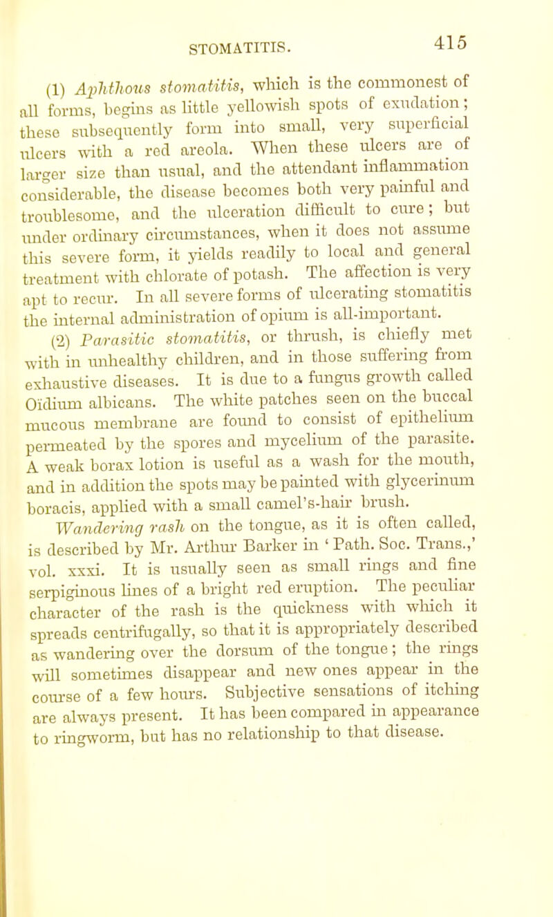 STOMATITIS. (1) Aphthous stomatitis, which is the commonest of all forms, begins as little yellowish spots of exudation; these subsequently form into small, very superficial ulcers with a red areola. When these ulcers are of larger size than usual, and the attendant inflammation considerable, the disease becomes both very painful and troublesome, and the ulceration difficult to cure; but under ordinary circumstances, when it does not assiune this severe form, it yields readily to local and general treatment with chlorate of potash. The affection is very apt to recur. In all severe forms of ulcerating stomatitis the internal administration of opium is all-important. (2) Parasitic stomatitis, or thrush, is chiefly met with in unhealthy children, and in those suffering from exhaustive diseases. It is due to a fungus growth called Oidium albicans. The white patches seen on the buccal mucous membrane are found to consist of epithelium permeated by the spores and mycelium of the parasite. A weak borax lotion is useful as a wash for the mouth, and in addition the spots may be painted with glycerinum boracis, applied with a small camel's-hair brush. Wandering rash on the tongue, as it is often called, is described by Mr. Arthur Barker in ' Path. Soc. Trans.,' vol. xxxi. It is usually seen as small rings and fine serpiginous lines of a bright red eruption. The peculiar character of the rash is the quickness with which it spreads centrifugally, so that it is appropriately described as wandering over the dorsum of the tongue; the rings will sometimes disappear and new ones appear in the course of a few hours. Subjective sensations of itching are always present. It has been compared in appearance to ringworm, but has no relationship to that disease.