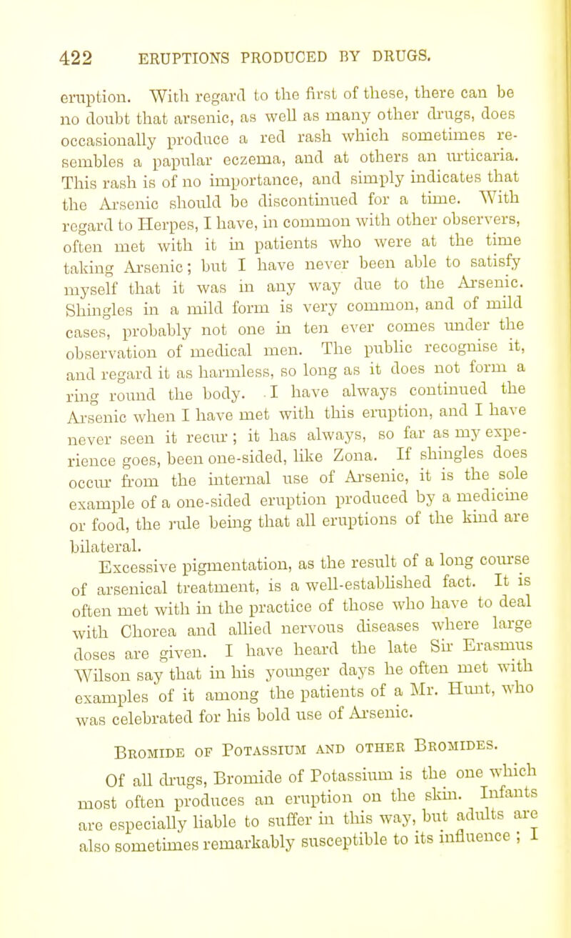 eruption. With regard to the first of these, there can be no doubt that arsenic, as well as many other drugs, does occasionally produce a red rash which sometimes re- sembles a papular eczema, and at others an urticaria. This rash is of no importance, and simply indicates that the Arsenic should be discontinued for a time. With regard to Herpes, I have, in common with other observers, often met with it in patients who were at the time taking Arsenic; but I have never been able to satisfy myself that it was in any way due to the Arsenic. Shingles in a mild form is very common, and of mild cases, probably not one in ten ever comes under the observation of medical men. The public recognise it, and regard it as harmless, so long as it does not form a ring round the body. I have always continued the Arsenic when I have met with this eruption, and I have never seen it recur ; it has always, so far as my expe- rience goes, been one-sided, like Zona. If shingles does occur from the internal use of Arsenic, it is the sole example of a one-sided eruption produced by a medicine or food, the rule being that all eruptions of the kind are bilateral. Excessive pigmentation, as the result of a long course of arsenical treatment, is a well-established fact. It is often met with in the practice of those who have to deal with Chorea and allied nervous diseases where large doses are given. I have heard the late Sir Erasmus Wilson say that in his younger days he often met with examples of it among the patients of a Mr. Hunt, who was celebrated for his bold use of Arsenic. Bromide of Potassium and other Bromides. Of all drugs, Bromide of Potassium is the one which most often produces an eruption on the skin. Infants are especially liable to suffer in this way, but adults are also sometimes remarkably susceptible to its influence ; 1