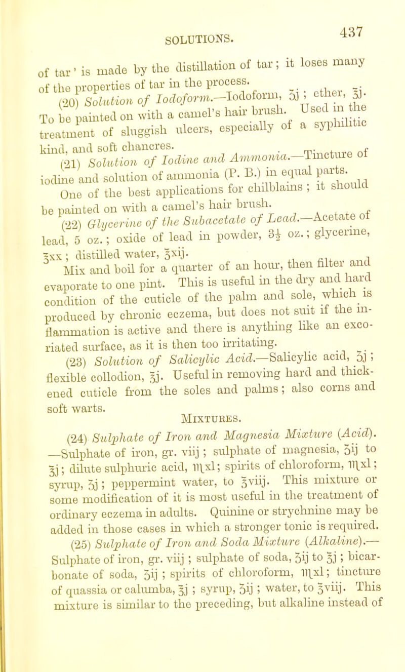 SOLUTIONS. *° of tar' is made by the distillation of tar; it loses many of the properties of tar in the process. (20 Sotaiiontf lotfo/orm.-Iodoforni, 5], ether,|. To be painted on with a camel's hair brush Used m treatment of sluggish ulcers, especially of a syphilitic kind, and soft chancres. . ,21) flWutfon o/ lorto o»d ylmmo^.-Tmctme ot iodine and solution of ammonia (P. B.) in equal parts One of the best applications for chilblains ; it should be painted on with a camel's hair brush. (22) o/ **« Subacetate of iead—Acetate ot lead, 5 oz.; oxide of lead in powder, oz.; glycerine, 2xx; distilled water, $xrj. Mix and boil for a quarter of an horn, then filter and evaporate to one pint. This is useful in the dry and hard condition of the cuticle of the palm and sole, which is produced by chronic eczema, but does not suit if the in- flammation is active and there is anything like an exco- riated surface, as it is then too irritating. (23) Solution of Salicylic Acid.—Salicylic acid, oj ; flexible collodion, §j. Useful in removing hard and thick- ened cuticle from the soles and palms; also corns and soft warts. Mixtures. (24) Sulphate of Iron and Magnesia Mixture (Acid). —Sulphate of iron, gr. viij; sulphate of magnesia, 5ij to Jj; dilute sulphuric acid, ll^xl; spirits of chloroform, 111x1; syrup, 5j; peppermint water, to 5 viij. This mixture or some modification of it is most useful in the treatment of ordinary eczema in adults. Quinine or strychnine may be added in those cases in which a stronger tonic is required. (25) Sulphate of Iron and Soda Mixture (Alkaline).— Sulphate of iron, gr. viij; sulphate of soda, 5ij to §j; bicar- bonate of soda, 5ij ; spirits of chloroform, 1lixl; tincture of quassia or cahunba, 33 ; syrup, 5ij ; water, to 5viij. This mixture is similar to the preceding, but alkaline instead of