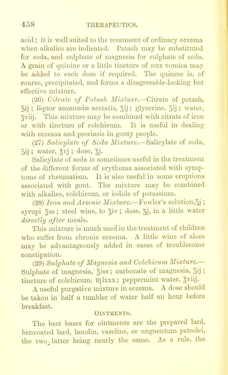 acid; it is well suited to the treatment of ordinary eczema when alkalies are indicated. Potash may be substituted for soda, and sulphate of magnesia for sulphate of soda. A grain of quinine or a little tincture of nux vomica may be added to each dose if required. The quinine is, of course, precipitated, and forms a disagreeable-looking but effective mixture. (26) Citrate of Potash Mixture.—Citrate of potash, 5ij ; liquor ammonise acetatis, ^ij; glycerine, 5ij > water, 5viij. This mixture may be combined with citrate of iron or with tincture of colchicum. It is useful in dealing with eczema and psoriasis in gouty people. (27) Salicylate of Soda Mixture.—Salicylate of soda, 5ij ; water, gvj ; dose, §j. Salicylate of soda is sometimes useful in the treatment of the different forms of erythema associated with symp- toms of rheumatism. It is also useful in some eruptions associated with gout. The mixture may be combined with alkalies, colchiciini, or iodide of potassium. (28) Iron and Arsenic Mixture.—Fowler's solution,5j; syrupi gss; steel wine, to §iv; dose, 5j, in a little water directly after meals. This mixture is much used in the treatment of children who suffer from chronic eczema. A little wine of aloes may be advantageously added in cases of troublesome constipation. (29) Sulphate of Magnesia and Colchicum Mixture.— Sulphate of magnesia,' §iss ; carbonate of magnesia, 5ij i tincture of colchiciun, ll^lxxx; peppermint water, gviij. A useful purgative mixtiue in eczema. A dose should be taken in half a tumbler of water half an hour before breakfast. Ointments. The best bases for ointments are the prepared lard, benzoated lard, lanolin, vaseline, or unguentiun petrolei, the twoj latter being nearly the same. As a rule, the