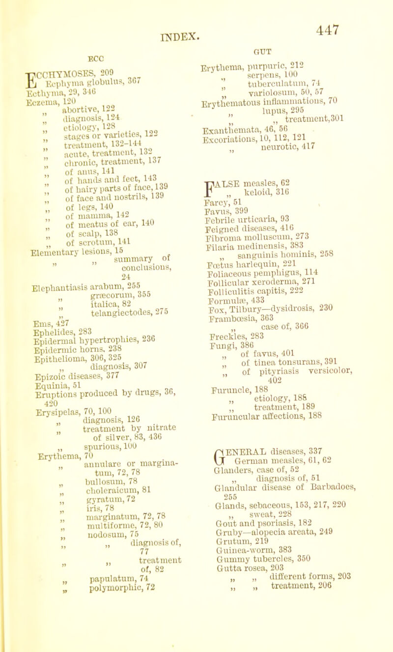 TJ1CCHYM0SES, 209 £j Ecphyma globulus, 36, Eothyma.89, 340 Eczema, ISO abortive, 122 diagnosis, 124 etiology, 128 stages or varieties, 122  treatment, 132-144 ^  acute, treatment, 132  chronic, treatment, 137 of anus, 141 of hands and feet, 143  0f hairy parts of face, 13J of face and nostrils, 139 of legs, 140 of mamma, 142 ' of meatus of ear, 140 , of scalp, 138 of scrotum, 141 Elementary lesions, 15 summary of conclusions, 24 Elephantiasis arabum, 255 grrecorum, 355  italica, 82 telangiectodes, 275 Ems, 427 Ephelides, 283 Epidermal hypertrophies, 230 Epidermic horns, 238 Epithelioma, 300, 325 diagnosis, 307 Epizoic diseases, 377 Equiuia, 51 Eruptions produced by drugs, Sb, 420 Erysipelas, 70, 100 diagnosis, 120 treatment by nitrate of silver, 83, 430 „ spurious, 100 Erythema, 70 annulare or margina- tum, 72, 78 „ bullosum, 78 „ choleraicum, 81 „ gyratum, 72 iris, 78 marginatum, 72, 78  multiforme, 72, 80 „ nodosum, 75 „ diagnosis of, 77 treatment of, 82 „ papulatum, 74 „ polymorphic, 72 GUT Erythema, purpuric, 212 serpens, 100 tuberculatum, 74  variolosum, 50, 57 Erythematous inflammations, 70 lupus, 295 ., treatment,301 Exanthemata, 40, 50 Excoriations, 10, 112,121 neurotic, 417 FALSE measles, 02 „ keloid, 310 Farcy, 51 Favus, 399 Febrile urticaria, 93 Feigned diseases, 410 Fibroma molluscum. 273 Filaria medinensis, 383 sanguinis hominis, 258 Foetus harlequin, 221 Foliaceous pemphigus, 114 Follicular xeroderma, 271 Folliculitis capitis, 222 Formuhe, 433 Fox, Tilbury—dysidrosis, 230 Framhcesia, 303 M case of, 3GG Freckles, 283 Fungi, 386 „ of favus, 401 of tinea tonsurans, 391 of pityriasis versicolor, 402 Furuncle, 188 „ etiology, 1S8 „ treatment, 189 Furnucular affections, 188 GENERAL diseases, 337 German measles, 61, 02 Glanders, case of, 52 „ diagnosis of, 51 Glandular disease of Barbadoes, 255 Glands, sebaceous, 153, 217, 220 „ sweat, 228 Gout and psoriasis, 182 Gruby—alopecia areata, 249 Grutum, 219 Guinea-worm, 383 Gummy tubercles, 350 Gutta rosea, 203 „ „ different forms, 203 „ „ treatment, 200