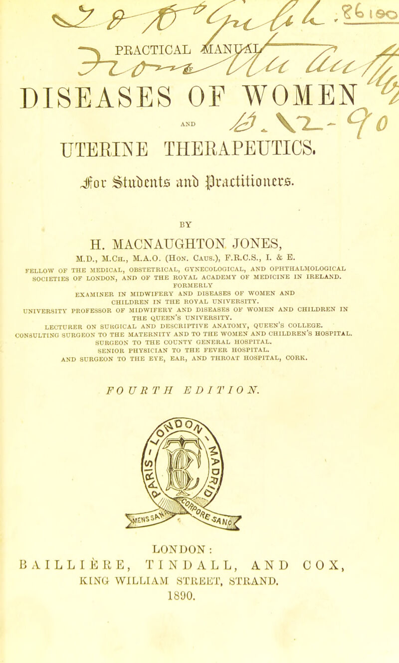 PEACTICAL MAN 6t ^ DISEASES OF WOMEN ^ UTERINE THERAPEUTICS. Jou Sfatbjmte anl) grartitioners. BY H. MACNAUGHTON JONES, M.D., M.Ch., M.A.O. (Hon. Caus.), P.R.C.S., I. & E. FELLOW OF THE MEDICAL, OBSTETRICAL, GYNECOLOGICAL, AND OPHTHALMOLOGICAL SOCIETIES OF LONDON, AND OF THE ROYAL ACADEMY OF MEDICINE IN IRELAND. FORMERLY EXAMINER IN MIDWIFERY AND DISEASES OF WOMEN AND CHILDREN IN THE ROYAL UNIVERSITY. UNIVERSITY PROFESSOR OF MIDWIFERY AND DISEASES OF WOMEN AND CHILDREN IN THE QUEEN'S UNIVERSITY. LECTURER ON SUUGICAL AND DESCRIPTIVE ANATOMY, QUEEN'S COLLEGE. CONSULTING SURGEON TO THE MATERNITY AND TO THE WOMEN AND CHILDREN'S HOSPITAL. SURGEON TO THE COUNTY GENERAL HOSPITAL. SENIOR PHYSICIAN TO THE FEVER HOSPITAL. AND SURGEON TO THE EYE, EAR, AND THROAT HOSPITAL, CORK. FOURTH EDITION. LONDON: B A I L L I E R E, TINDALL, AND COX, KING WILLIAM STREET, ST11AND. 1890.