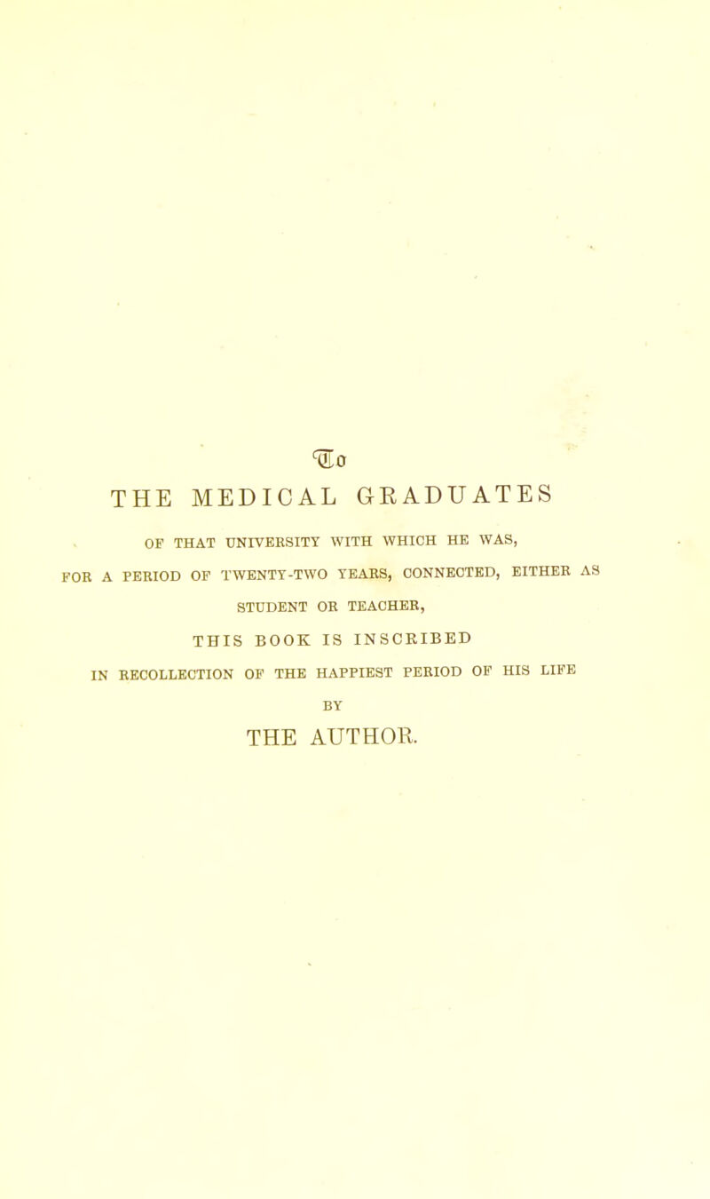 ^0 THE MEDICAL GEADUATES OF THAT UNIVERSITY WITH WHICH HE WAS, FOR A PERIOD OF TWENTY-TWO YEARS, CONNECTED, EITHER AS STUDENT OR TEACHER, THIS BOOK IS INSCRIBED IN RECOLLECTION OF THE HAPPIEST PERIOD OF HIS LIFE BY THE AUTHOR.