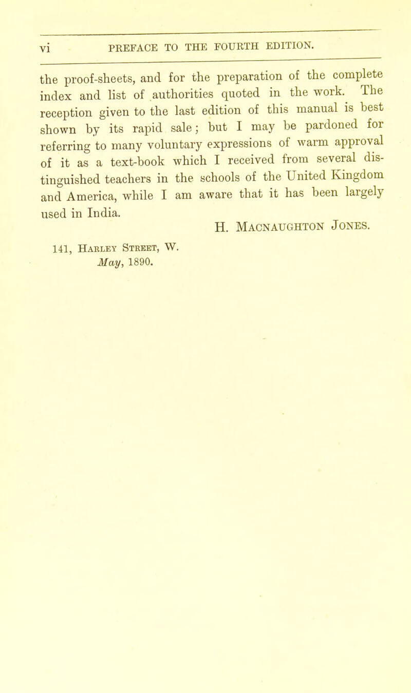 the proof-sheets, and for the preparation of the complete index and list of authorities quoted in the work The reception given to the last edition of this manual is best shown by its rapid sale; but I may be pardoned for referring to many voluntary expressions of warm approval of it as a text-book which I received from several dis- tinguished teachers in the schools of the United Kingdom and America, while I am aware that it has been largely used in India. H. Macnaughton Jones. 141, Haeley Street, W.