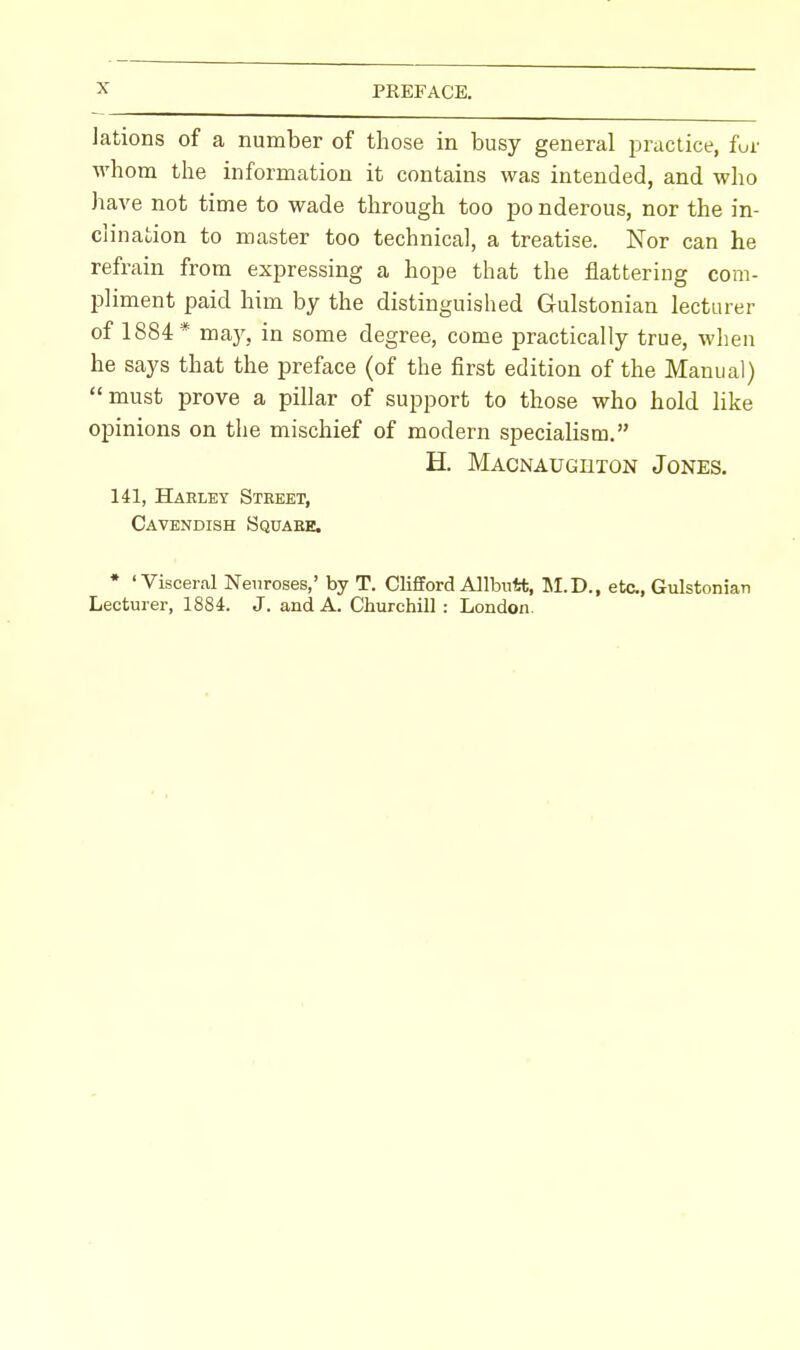 lations of a number of those in busy general practice, fur whom the information it contains was intended, and who have not time to wade through too po nderous, nor the in- clination to master too technical, a treatise. Nor can he refrain from expressing a hope that the flattering com- pliment paid him by the distinguished Gulstonian lecturer of 1884* may, in some degree, come practically true, when he says that the preface (of the first edition of the Manual) must prove a pillar of support to those who hold like opinions on the mischief of modern specialism. H. Macnaugbton Jones. 141, Harley Street, Cavendish Square. * 'Visceral Neuroses,' by T. Clifford Allbirfct, M.D., etc., Gulstonian Lecturer, 1884. J. and A. Churchill : London.