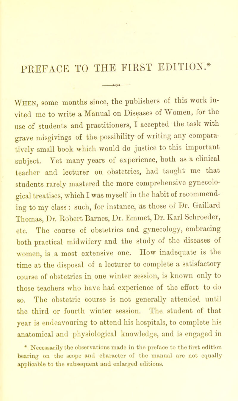 When, some months since, the publishers of this work in- vited me to write a Manual on Diseases of Women, for the use of students and practitioners, I accepted the task with grave misgivings of the possibility of writing any compara- tively small book which would do justice to this important subject. Yet many years of experience, both as a clinical teacher and lecturer on obstetrics, had taught me that students rarely mastered the more comprehensive gynecolo- gical treatises, which I was myself in the habit of recommend- ing to my class : such, for instance, as those of Dr. Gaillard Thomas, Dr. Robert Barnes, Dr. Emmet, Dr. Karl Schroeder, etc. The course of obstetrics and gynecology, embracing both practical midwifery and the study of the diseases of women, is a most extensive one. How inadequate is the time at the disposal of a lecturer to complete a satisfactory course of obstetrics in one winter session, is known only to those teachers who have had experience of the effort to do so. The obstetric course is not generally attended until the third or fourth winter session. The student of that year is endeavouring to attend his hospitals, to complete his anatomical and physiological knowledge, and is engaged in * Necessarily the observations made in the preface to tlie first edition bearing on the scope and character of the manual are not equally applicable to the subsequent and enlarged editions.