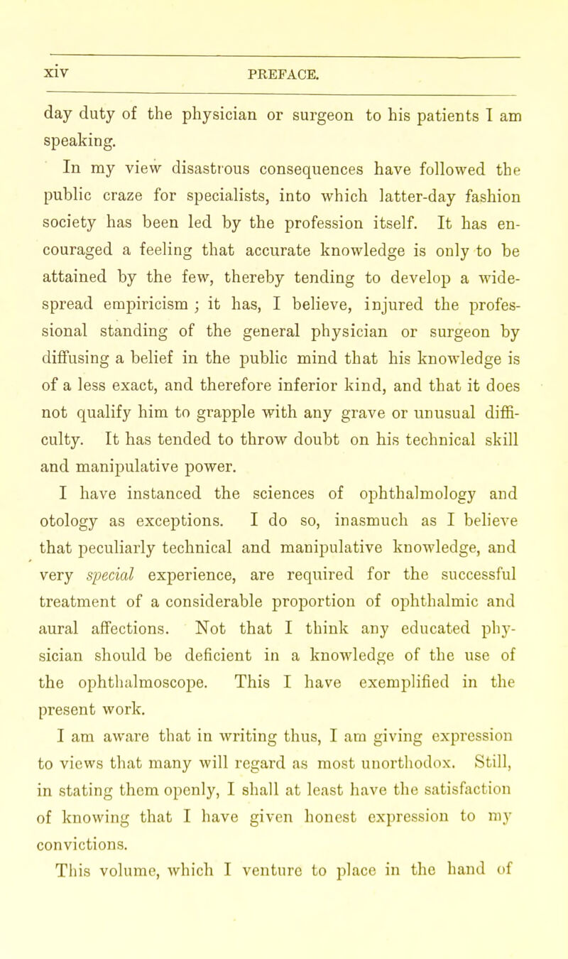 day duty of the physician or surgeon to his patients I am speaking. In my view disastrous consequences have followed the public craze for specialists, into which latter-day fashion society has been led by the profession itself. It has en- couraged a feeling that accurate knowledge is only to be attained by the few, thereby tending to develop a wide- spread empiricism ; it has, I believe, injured the profes- sional standing of the general physician or surgeon by diffusing a belief in the public mind that his knowledge is of a less exact, and therefore inferior kind, and that it does not qualify him to grapple with any grave or unusual diffi- culty. It has tended to throw doubt on his technical skill and manipulative power. I have instanced the sciences of ophthalmology and otology as exceptions. I do so, inasmuch as I believe that peculiarly technical and manipulative knowledge, and very special experience, are required for the successful treatment of a considerable proportion of ophthalmic and aural affections. Not that I think any educated phy- sician should be deficient in a knowledge of the use of the ophthalmoscope. This I have exemplified in the present work. I am aware that in writing thus, I am giving expression to views that many will regard as most unorthodox. Still, in stating them openly, I shall at least have the satisfaction of knowing that I have given honest expression to my convictions. This volume, which I venture to place in the hand of